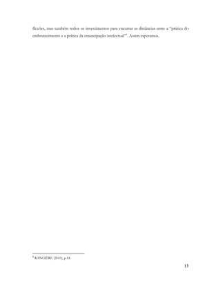 13
flexões, mas também todos os investimentos para encurtar as distâncias entre a “prática do
embrutecimento e a prática da emancipação intelectual”8
. Assim esperamos.
8
RANCIÈRE (2010), p.18.
 