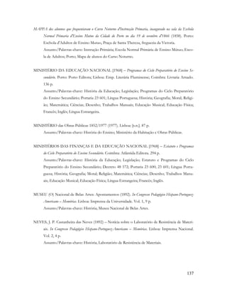137
MAPPA dos alunnos que frequentaram o Curso Noturno d'Instrucção Primaria, inaugurado na sala da Eschola
Normal Primaria d'Ensino Mutuo da Cidade do Porto no dia 19 de ovembro d'1866 (1858). Porto:
Eschola d'Adultos de Ensino Mutuo, Praça de Santa Thereza, freguezia da Victoria.
Assunto/Palavras-chave: Instrução Primária; Escola Normal Primária de Ensino Mútuo; Esco-
la de Adultos; Porto; Mapa de alunos do Curso Noturno.
MINISTÉRIO DA EDUCAÇÃO NACIONAL [1968] – Programas do Ciclo Preparatório do Ensino Se-
cundário. Porto: Porto Editora; Lisboa: Emp. Literária Fluminense; Coimbra: Livraria Arnado.
136 p.
Assunto/Palavras-chave: História da Educação; Legislação; Programas do Ciclo Preparatório
do Ensino Secundário; Portaria 23 601; Língua Portuguesa; História; Geografia; Moral; Religi-
ão; Matemática; Ciências; Desenho; Trabalhos Manuais; Educação Musical; Educação Física;
Francês; Inglês; Língua Estrangeira.
MINISTÉRIO das Obras Públicas 1852/1977 (1977). Lisboa: [s.n.]. 87 p.
Assunto/Palavras-chave: História do Ensino; Ministério da Habitação e Obras Públicas.
MINISTÉRIOS DAS FINANÇAS E DA EDUCAÇÃO NACIONAL [1968] – Estatuto e Programas
do Ciclo Preparatório do Ensino Secundário. Coimbra: Atlântida Editora. 294 p.
Assunto/Palavras-chave: História da Educação; Legislação; Estatuto e Programas do Ciclo
Preparatório do Ensino Secundário; Decreto 48 572; Portaria 23 600; 23 601; Língua Portu-
guesa; História; Geografia; Moral; Religião; Matemática; Ciências; Desenho; Trabalhos Manu-
ais; Educação Musical; Educação Física; Língua Estrangeira; Francês; Inglês.
MUSEU (O) Nacional de Belas Artes: Apontamentos (1892). In Congresso Pedagógico Hispano-Portuguez-
Americano – Memórias. Lisboa: Imprensa da Universidade. Vol. 1, 9 p.
Assunto/Palavras-chave: História; Museu Nacional de Belas Artes.
NEVES, J. P. Castanheira das Neves (1892) – Notícia sobre o Laboratório de Resistência de Materi-
ais. In Congresso Pedagógico Hispano-Portuguez-Americano – Memórias. Lisboa: Imprensa Nacional.
Vol. 2, 4 p.
Assunto/Palavras-chave: História; Laboratório de Resistência de Materiais.
 