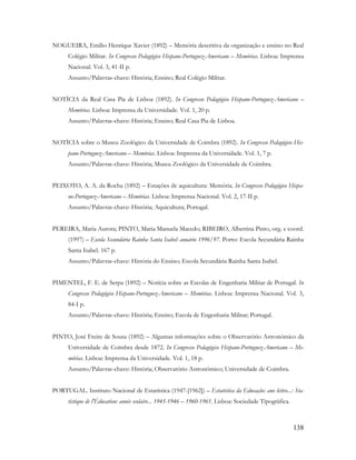 138
NOGUEIRA, Emílio Henrique Xavier (1892) – Memória descritiva da organização e ensino no Real
Colégio Militar. In Congresso Pedagógico Hispano-Portuguez-Americano – Memórias. Lisboa: Imprensa
Nacional. Vol. 3, 41-II p.
Assunto/Palavras-chave: História; Ensino; Real Colégio Militar.
NOTÍCIA da Real Casa Pia de Lisboa (1892). In Congresso Pedagógico Hispano-Portuguez-Americano –
Memórias. Lisboa: Imprensa da Universidade. Vol. 1, 20 p.
Assunto/Palavras-chave: História; Ensino; Real Casa Pia de Lisboa.
NOTÍCIA sobre o Museu Zoológico da Universidade de Coimbra (1892). In Congresso Pedagógico His-
pano-Portuguez-Americano – Memórias. Lisboa: Imprensa da Universidade. Vol. 1, 7 p.
Assunto/Palavras-chave: História; Museu Zoológico da Universidade de Coimbra.
PEIXOTO, A. A. da Rocha (1892) – Estações de aquicultura: Memória. In Congresso Pedagógico Hispa-
no-Portuguez-Americano – Memórias. Lisboa: Imprensa Nacional. Vol. 2, 17-II p.
Assunto/Palavras-chave: História; Aquicultura; Portugal.
PEREIRA, Maria Aurora; PINTO, Maria Manuela Macedo; RIBEIRO, Albertina Pinto, org. e coord.
(1997) – Escola Secundária Rainha Santa Isabel: anuário 1996/97. Porto: Escola Secundária Rainha
Santa Isabel. 167 p.
Assunto/Palavras-chave: História do Ensino; Escola Secundária Rainha Santa Isabel.
PIMENTEL, F. E. de Serpa (1892) – Notícia sobre as Escolas de Engenharia Militar de Portugal. In
Congresso Pedagógico Hispano-Portuguez-Americano – Memórias. Lisboa: Imprensa Nacional. Vol. 3,
84-I p.
Assunto/Palavras-chave: História; Ensino; Escola de Engenharia Militar; Portugal.
PINTO, José Freire de Sousa (1892) – Algumas informações sobre o Observatório Astronómico da
Universidade de Coimbra desde 1872. In Congresso Pedagógico Hispano-Portuguez-Americano – Me-
mórias. Lisboa: Imprensa da Universidade. Vol. 1, 18 p.
Assunto/Palavras-chave: História; Observatório Astronómico; Universidade de Coimbra.
PORTUGAL. Instituto Nacional de Estatística (1947-[1962]) – Estatística da Educação: ano letivo...: Sta-
tistique de l'Éducation: année scolaire... 1945-1946 – 1960-1961. Lisboa: Sociedade Tipográfica.
 