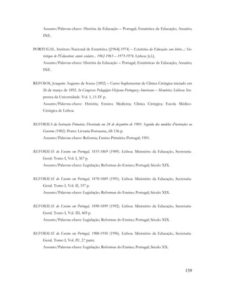 139
Assunto/Palavras-chave: História da Educação – Portugal; Estatística da Educação; Anuário;
INE.
PORTUGAL. Instituto Nacional de Estatística ([1964]-1974) – Estatística da Educação: ano letivo...: Sta-
tistique de l'Éducation: année scolaire... 1962-1963 – 1973-1974. Lisboa: [s.l.].
Assunto/Palavras-chave: História da Educação – Portugal; Estatísticas da Educação; Anuário;
INE.
REFOIOS, Joaquim Augusto de Sousa (1892) – Curso Suplementar de Clínica Cirúrgica iniciado em
26 de março de 1892. In Congresso Pedagógico Hispano-Portuguez-Americano – Memórias. Lisboa: Im-
prensa da Universidade. Vol. 1, 11-IV p.
Assunto/Palavras-chave: História; Ensino; Medicina; Clínica Cirúrgica; Escola Médico-
Cirúrgica de Lisboa.
REFORMA da Instrução Primária: Decretada em 24 de dezembro de 1901: Seguida dos modelos d'instruções ao
Governo (1902). Porto: Livraria Portuense, 68-136 p.
Assunto/Palavras-chave: Reforma; Ensino Primário; Portugal; 1901.
REFORMAS do Ensino em Portugal, 1835-1869 (1989). Lisboa: Ministério da Educação, Secretaria-
Geral. Tomo I, Vol. I, 367 p.
Assunto/Palavras-chave: Legislação; Reformas do Ensino; Portugal; Século XIX.
REFORMAS do Ensino em Portugal, 1870-1889 (1991). Lisboa: Ministério da Educação, Secretaria-
Geral. Tomo I, Vol. II, 337 p.
Assunto/Palavras-chave: Legislação; Reformas do Ensino; Portugal; Século XIX.
REFORMAS do Ensino em Portugal, 1890-1899 (1992). Lisboa: Ministério da Educação, Secretaria-
Geral. Tomo I, Vol. III, 469 p.
Assunto/Palavras-chave: Legislação; Reformas do Ensino; Portugal; Século XIX.
REFORMAS do Ensino em Portugal, 1900-1910 (1996). Lisboa: Ministério da Educação, Secretaria-
Geral. Tomo I, Vol. IV, 2.ª parte.
Assunto/Palavras-chave: Legislação; Reformas do Ensino; Portugal; Século XX.
 