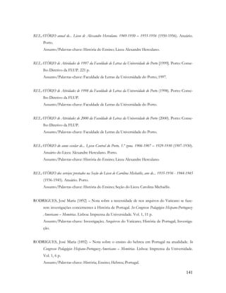 141
RELATÓRIO anual de... Liceu de Alexandre Herculano. 1949-1950 – 1955-1956 (1950-1956). Anuário.
Porto.
Assunto/Palavras-chave: História do Ensino; Liceu Alexandre Herculano.
RELATÓRIO de Atividades de 1997 da Faculdade de Letras da Universidade do Porto [1999]. Porto: Conse-
lho Diretivo da FLUP. 221 p.
Assunto/Palavras-chave: Faculdade de Letras da Universidade do Porto; 1997.
RELATÓRIO de Atividades de 1998 da Faculdade de Letras da Universidade do Porto (1998). Porto: Conse-
lho Diretivo da FLUP.
Assunto/Palavras-chave: Faculdade de Letras da Universidade do Porto.
RELATÓRIO de Atividades de 2000 da Faculdade de Letras da Universidade do Porto (2000). Porto: Conse-
lho Diretivo da FLUP.
Assunto/Palavras-chave: Faculdade de Letras da Universidade do Porto.
RELATÓRIO do anno escolar de... Lyceu Central do Porto, 1.ª zona. 1906-1907 – 1929-1930 (1907-1930).
Anuário do Liceu Alexandre Herculano. Porto.
Assunto/Palavras-chave: História do Ensino; Liceu Alexandre Herculano.
RELATÓRIO dos serviços prestados na Seção do Liceu de Carolina Michaëlis, ano de... 1935-1936 - 1944-1945
(1936-1945). Anuário. Porto.
Assunto/Palavras-chave: História do Ensino; Seção do Liceu Carolina Michaëlis.
RODRIGUES, José Maria (1892) – Nota sobre a necessidade de nos arquivos do Vaticano se faze-
rem investigações concernentes à História de Portugal. In Congresso Pedagógico Hispano-Portuguez-
Americano – Memórias. Lisboa: Imprensa da Universidade. Vol. 1, 11 p.
Assunto/Palavras-chave: Investigação; Arquivos do Vaticano; História de Portugal; Investiga-
ção.
RODRIGUES, José Maria (1892) – Nota sobre o ensino do hebreu em Portugal na atualidade. In
Congresso Pedagógico Hispano-Portuguez-Americano – Memórias. Lisboa: Imprensa da Universidade.
Vol. 1, 6 p.
Assunto/Palavras-chave: História; Ensino; Hebreu; Portugal.
 