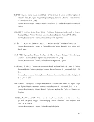 142
RODRIGUES, José Maria, trad. e anot. (1892) – A Universidade de Lisboa-Coimbra: Capítulo de
uma obra alemã. In Congresso Pedagógico Hispano-Portuguez-Americano – Memórias. Lisboa: Imprensa
da Universidade. Vol. 1, 28 p.
Assunto/Palavras-chave: História; Ensino; Universidade de Coimbra; Universidade de Lisboa;
Alemão.
SARMENTO, José Estevão de Morais (1892) – As Escolas Regimentais em Portugal. In Congresso
Pedagógico Hispano-Portuguez-Americano – Memórias. Lisboa: Imprensa Nacional. Vol. 3, 59 p.
Assunto/Palavras-chave: História; Ensino militar; Escola Regimental.
SEÇÃO DO LICEU DE CAROLINA MICHAËLIS [s.d.] – [Atas do Conselho Geral, 1933-1973].
Assunto/Palavras-chave: História do Ensino; Liceu de Carolina Michäelis; Liceu Rainha Santa
Isabel; Porto.
SEMINÁRIO Episcopal da Diocese do Algarve (1892). In Congresso Pedagógico Hispano-Portuguez-
Americano – Memórias. Lisboa: Imprensa da Universidade. Vol. 1, 11 p.
Assunto/Palavras-chave: História; Ensino; Seminário Episcopal; Algarve.
SERRANO, J. A. (1892) – O ensino da Anatomia na Escola Médico-Cirúrgica de Lisboa. In Congresso
Pedagógico Hispano-Portuguez-Americano – Memórias. Lisboa: Imprensa da Universidade. Vol. 1, 25-
II p.
Assunto/Palavras-chave: História; Ensino; Medicina; Anatomia; Escola Médico-Cirúrgica de
Lisboa; Século XIX.
SILVA, Manuel Dias da (1892) – Colégio dos Órfãos de S. Caetano em Coimbra. In Congresso Pedagó-
gico Hispano-Portuguez-Americano – Memórias. Lisboa: Imprensa da Universidade. Vol. 1, 18 p.
Assunto/Palavras-chave: História; Ensino; Assistência; Colégio dos Órfãos de São Caetano;
Coimbra.
SIMÕES, J. M. d'Oliveira (1892) – A Escola do Exército; Breve notícia da sua história e da sua situa-
ção atual. In Congresso Pedagógico Hispano-Portuguez-Americano – Memórias. Lisboa: Imprensa Naci-
onal. Vol. 3, 305-II p.
Assunto/Palavras-chave: História; Ensino; Escola do Exército.
 