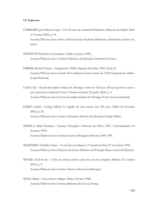 143
1.2. Imprensa
CORDEIRO, José Manuel Lopes – Os 150 anos da Academia Politécnica. Memória da Cidade. Públi-
co (3 março 2002), p. 56.
Assunto/Palavras-chave: Porto; História Local; Academia Politécnica; Património; Ensino Su-
perior.
INSTITUTO Histórico em instalação. Público (6 janeiro 1999).
Assunto/Palavras-chave: Instituto Histórico da Educação; História do Ensino.
JARDIM, Ricardo França – Antigamente. Público Magazine (26 junho 1994), Tema 12.
Assunto/Palavras-chave: Estado Novo; Salazar; Ensino; Censo de 1950; Campanha de Alfabe-
tização Nacional.
LAGO, Gil – Escola Secundária Infante D. Henrique ensina há 120 anos. Novas apostas na inova-
ção. Entrevista a Isabel Sá Costa. O Primeiro de Janeiro (25 junho 2004), p. 3.
Assunto/Palavras-chave: Escola Secundária Infante D. Henrique; Porto; Ensino Industrial.
LEIRIA, Isabel – Colégio Militar. O orgulho de uma escola com 200 anos. Público (16 fevereiro
2003), p. 30.
Assunto/Palavras-chave: Ensino; Educação; História da Educação; Colégio Militar.
MÓNICA, Maria Filomena – Exames: Português e História em 1960 e 1996. Vida-Independente (14
fevereiro 1997).
Assunto/Palavras-chave: Ensino; Exames; Português; História; 1960; 1996.
MONTEIRO, Cândida Colaço – A casa das recordações. O Comércio do Porto (27 novembro 1999).
Assunto/Palavras-chave: História do Ensino Primário em Portugal; Museu da Escola Primária.
MOURA, Estêvão de – O fim do ensino técnico (não) foi um erro estúpido. Público (13 outubro
2003), p. 9.
Assunto/Palavras-chave: Ensino Técnico; História da Educação.
NETO, Dulce – Uma reforma Allègre. Público (18 maio 1998).
Assunto/Palavras-chave: Ensino; Reforma dos Liceus; França.
 