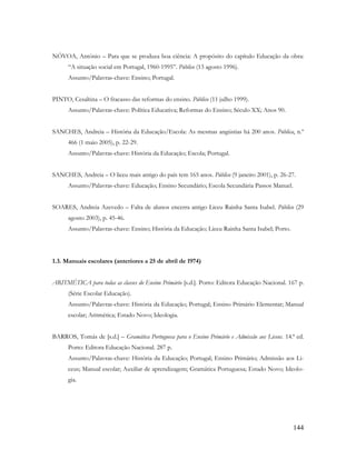 144
NÓVOA, António – Para que se produza boa ciência: A propósito do capítulo Educação da obra:
“A situação social em Portugal, 1960-1995”. Público (13 agosto 1996).
Assunto/Palavras-chave: Ensino; Portugal.
PINTO, Cesaltina – O fracasso das reformas do ensino. Público (11 julho 1999).
Assunto/Palavras-chave: Política Educativa; Reformas do Ensino; Século XX; Anos 90.
SANCHES, Andreia – História da Educação/Escola: As mesmas angústias há 200 anos. Pública, n.º
466 (1 maio 2005), p. 22-29.
Assunto/Palavras-chave: História da Educação; Escola; Portugal.
SANCHES, Andreia – O liceu mais antigo do país tem 165 anos. Público (9 janeiro 2001), p. 26-27.
Assunto/Palavras-chave: Educação; Ensino Secundário; Escola Secundária Passos Manuel.
SOARES, Andreia Azevedo – Falta de alunos encerra antigo Liceu Rainha Santa Isabel. Público (29
agosto 2003), p. 45-46.
Assunto/Palavras-chave: Ensino; História da Educação; Liceu Rainha Santa Isabel; Porto.
1.3. Manuais escolares (anteriores a 25 de abril de 1974)
ARITMÉTICA para todas as classes do Ensino Primário [s.d.]. Porto: Editora Educação Nacional. 167 p.
(Série Escolar Educação).
Assunto/Palavras-chave: História da Educação; Portugal; Ensino Primário Elementar; Manual
escolar; Aritmética; Estado Novo; Ideologia.
BARROS, Tomás de [s.d.] – Gramática Portuguesa para o Ensino Primário e Admissão aos Liceus. 14.ª ed.
Porto: Editora Educação Nacional. 287 p.
Assunto/Palavras-chave: História da Educação; Portugal; Ensino Primário; Admissão aos Li-
ceus; Manual escolar; Auxiliar de aprendizagem; Gramática Portuguesa; Estado Novo; Ideolo-
gia.
 