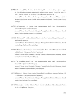 145
BARROS, Tomás de (1948) – Sumário de História de Portugal: Com narrativa dos fatos principais, iconografia
dos Chefes de Estado, recapitulação em questionário e variados exercícios para a 4.ª CLASSE do ensino Pri-
mário e Admissão aos Liceus. 24.ª ed. Porto: Editora Educação Nacional. 206 p.
Assunto/Palavras-chave: História da Educação; Portugal; Ensino Primário; 4.ª Classe e Admis-
são aos Liceus; Manual escolar; Auxiliar de aprendizagem; História de Portugal; Estado Novo;
Ideologia.
CIÊNCIAS Naturais para a 4.ª Classe do Ensino Primário Elementar [1961]. Porto: Editora Educação
Nacional. 80 p. (Série Escolar Educação).
Assunto/Palavras-chave: História da Educação; Portugal; Ensino Primário Elementar; Manual
escolar; Ciências Naturais; Estado Novo; Ideologia.
GEOGRAFIA para a 3.ª e 4.ª Classes do Ensino Primário [s.d.]. Porto: Editora Educação Nacional. 95 p.
(Série Escolar Educação).
Assunto/Palavras-chave: História da Educação; Portugal; Ensino Primário Elementar; Manual
escolar; Geografia; Estado Novo; Ideologia.
GEOMETRIA para a 3.ª e 4.ª Classes do Ensino Primário [1944]. Porto: Editora Educação Nacional. 48
p. (Série Escolar Educação de António Figueirinhas).
Assunto/Palavras-chave: História da Educação; Portugal; Ensino Primário Elementar; Manual
escolar; Geometria; Estado Novo; Ideologia.
GRAMÁTICA Elementar para a 3.ª e 4.ª Classes do Ensino Primário [1961]. Porto: Editora Educação
Nacional. 95 p. (Série Escolar Educação).
Assunto/Palavras-chave: História da Educação; Portugal; Ensino Primário Elementar; Manual
escolar; Gramática Elementar; Estado Novo; Ideologia.
HISTÓRIA para a 4.ª Classe do Ensino Primário Elementar [s.d.]. Porto: Editora Educação Nacional. 112
p. (Série Escolar Educação de António Figueirinhas).
Assunto/Palavras-chave: História da Educação; Portugal; Ensino Primário Elementar; Manual
escolar; História; Estado Novo; Ideologia.
LIVRO de Leitura para a 1.ª Classe do Ensino Primário Elementar [s.d.]. Porto: Editora Educação Nacio-
nal. 84 p. (Série Escolar Educação).
 