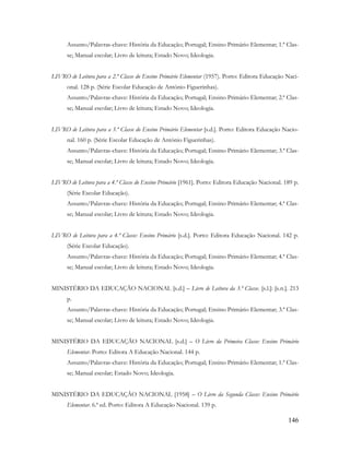 146
Assunto/Palavras-chave: História da Educação; Portugal; Ensino Primário Elementar; 1.ª Clas-
se; Manual escolar; Livro de leitura; Estado Novo; Ideologia.
LIVRO de Leitura para a 2.ª Classe do Ensino Primário Elementar (1957). Porto: Editora Educação Naci-
onal. 128 p. (Série Escolar Educação de António Figuerinhas).
Assunto/Palavras-chave: História da Educação; Portugal; Ensino Primário Elementar; 2.ª Clas-
se; Manual escolar; Livro de leitura; Estado Novo; Ideologia.
LIVRO de Leitura para a 3.ª Classe do Ensino Primário Elementar [s.d.]. Porto: Editora Educação Nacio-
nal. 160 p. (Série Escolar Educação de António Figuerinhas).
Assunto/Palavras-chave: História da Educação; Portugal; Ensino Primário Elementar; 3.ª Clas-
se; Manual escolar; Livro de leitura; Estado Novo; Ideologia.
LIVRO de Leitura para a 4.ª Classe do Ensino Primário [1961]. Porto: Editora Educação Nacional. 189 p.
(Série Escolar Educação).
Assunto/Palavras-chave: História da Educação; Portugal; Ensino Primário Elementar; 4.ª Clas-
se; Manual escolar; Livro de leitura; Estado Novo; Ideologia.
LIVRO de Leitura para a 4.ª Classe: Ensino Primário [s.d.]. Porto: Editora Educação Nacional. 142 p.
(Série Escolar Educação).
Assunto/Palavras-chave: História da Educação; Portugal; Ensino Primário Elementar; 4.ª Clas-
se; Manual escolar; Livro de leitura; Estado Novo; Ideologia.
MINISTÉRIO DA EDUCAÇÃO NACIONAL [s.d.] – Livro de Leitura da 3.ª Classe. [s.l.]: [s.n.]. 213
p.
Assunto/Palavras-chave: História da Educação; Portugal; Ensino Primário Elementar; 3.ª Clas-
se; Manual escolar; Livro de leitura; Estado Novo; Ideologia.
MINISTÉRIO DA EDUCAÇÃO NACIONAL [s.d.] – O Livro da Primeira Classe: Ensino Primário
Elementar. Porto: Editora A Educação Nacional. 144 p.
Assunto/Palavras-chave: História da Educação; Portugal; Ensino Primário Elementar; 1.ª Clas-
se; Manual escolar; Estado Novo; Ideologia.
MINISTÉRIO DA EDUCAÇÃO NACIONAL [1958] – O Livro da Segunda Classe: Ensino Primário
Elementar. 6.ª ed. Porto: Editora A Educação Nacional. 139 p.
 
