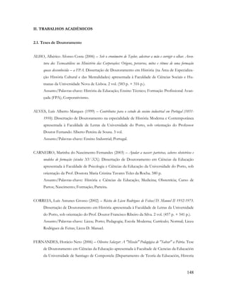 148
II. TRABALHOS ACADÉMICOS
2.1. Teses de Doutoramento
ALHO, Albérico Afonso Costa (2006) – Sob o cronómetro de Taylor, adestrar a mão e corrigir o olhar. Aven-
tura dos Tecnocatólicos no Ministério das Corporações: Origens, percursos, mitos e ritmos de uma formação
quase desconhecida – a FPA. Dissertação de Doutoramento em História (na Área de Especializa-
ção História Cultural e das Mentalidades) apresentada à Faculdade de Ciências Sociais e Hu-
manas da Universidade Nova de Lisboa. 2 vol. (583 p. + 316 p.).
Assunto/Palavras-chave: História da Educação; Ensino Técnico; Formação Profissional Avan-
çada (FPA); Corporativismo.
ALVES, Luís Alberto Marques (1999) – Contributos para o estudo do ensino industrial em Portugal (1851-
1910). Dissertação de Doutoramento na especialidade de História Moderna e Contemporânea
apresentada à Faculdade de Letras da Universidade do Porto, sob orientação do Professor
Doutor Fernando Alberto Pereira de Sousa. 3 vol.
Assunto/Palavras-chave: Ensino Industrial; Portugal.
CARNEIRO, Marinha do Nascimento Fernandes (2003) – Ajudar a nascer: parteiras, saberes obstetrícos e
modelos de formação (séculos XV-XX). Dissertação de Doutoramento em Ciências da Educação
apresentada à Faculdade de Psicologia e Ciências da Educação da Universidade do Porto, sob
orientação da Prof. Doutora Maria Cristina Tavares Teles da Rocha. 580 p.
Assunto/Palavras-chave: História e Ciências da Educação; Medicina; Obstetrícia; Curso de
Partos; Nascimento; Formação; Parteira.
CORREIA, Luís Antunes Grosso (2002) – Récita do Liceu Rodrigues de Feitas/D. Manuel II 1932-1973.
Dissertação de Doutoramento em História apresentada à Faculdade de Letras da Universidade
do Porto, sob orientação do Prof. Doutor Francisco Ribeiro da Silva. 2 vol. (457 p. + 541 p.).
Assunto/Palavras-chave: Liceu; Porto; Pedagogia; Escola Moderna; Currículo; Normal; Liceu
Rodrigues de Feitas; Liceu D. Manuel.
FERNANDES, Horácio Neto (2006) – Oliveira Salazar: A "Missão" Pedagógica de "Salvar" a Pátria. Tese
de Doutoramento em Ciências da Educação apresentada à Facultade de Ciencias da Educación
da Universidade de Santiago de Compostela (Departamento de Teoría da Educación, Historia
 