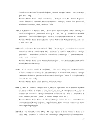 150
Faculdade de Letras da Universidade do Porto, orientada pelo Prof. Doutor Luís Alberto Mar-
ques Alves. 264 p.
Assunto/Palavras-chave: História da Educação – Portugal, Século XX, Primeira República;
Ensino Primário ou Elementar; Professor Primário – formação, estatuto sócio-profissional,
movimento associativo; Jornal A Federação Escolar.
ANDRADE, Fernando de Azevedo (1991) – Ensino Técnico Profissional (1756-1991): Contributo para o
estudo da sua organização e funcionamento. Viseu: [s.n.]. 2 vol., 385-I p. Dissertação de Mestrado
apresentada à Faculdade de Psicologia e Ciências da Educação da Universidade de Coimbra.
Assunto/Palavras-chave: História; Ensino Técnico Profissional; Portugal; Século XVIII; Sécu-
lo XIX; Século XX.
BANHEIRO, Luzia Maria Severiano Mendes (2002) – A centralização e a descentralização nas Escolas
Primárias do distrito de Santarém (1878-1901). Dissertação de Mestrado em Ciências da Educação
apresentada à Universidade Lusófona de Humanidades e Tecnologias – Departamento de Ci-
ências Sociais e Humanas.
Assunto/Palavras-chave: Escola Primária; Centralização; 1.º ciclo; Santarém; História Contem-
porânea; História da Educação.
BAPTISTA, Ana Cristina Gonzalez da Silva (2002) – Dias de Escola: Participação Local e Currículo Técnico
na Escola Secundária de Alcanena (1965-1992). Dissertação de Mestrado em Ciências da Educação
– História da Educação apresentada à Faculdade de Psicologia e Ciências da Educação da Uni-
versidade de Lisboa. 478 p.
Assunto/Palavras-chave: Ensino Técnico; Alcanena; Currículo.
BARROS, Maria da Conceição Rodrigues Leite e (2005) – Castigo de dura, uma no cravo outra na ferradu-
ra: A teoria e a prática da disciplina na escola primária (fins século XIX e princípios século XX). Tese de
Mestrado em História da Educação apresentada à Faculdade de Letras da Universidade do
Porto, orientada pelo Prof. Doutor Luís Alberto Marques Alves. 204 p.
Assunto/Palavras-chave: História da Educação; Portugal; Séculos XIX e XX; Ensino Primário;
Escola; Disciplina; Castigo corporal; Comportamento; Michel Foucault; Formação de profes-
sores; Imprensa pedagógica.
BATALHA, José Manuel Cordeiro (2001) – Os castigos corporais na Escola Primária do Estado Novo
(1930-1940). Dissertação de Mestrado em Administração e Organização Escolar apresentada à
 