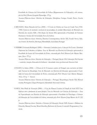 151
Faculdade de Ciências da Universidade de Lisboa (Departamento de Educação), sob orienta-
ção do Prof. Doutor Joaquim Pintassilgo. 179 p.
Assunto/Palavras-chave: História da Educação; Disciplina; Castigo; Estado Novo; Escola
Primária.
CARVALHO, Maria Manuela da Cruz (2000) – O Ensino da História nos Liceus do Estado Novo (1926-
1940). O processo de construção e inculcação de um paradigma de sociedade. Dissertação de Mestrado em
História dos séculos XIX e XX (Seção do Século XX) apresentada à Faculdade de Ciências
Humanas e Sociais da Universidade Nova de Lisboa.
Assunto/Palavras-chave: História; História Contemporânea; Século XX; Estado Novo; Sala-
zar; Ensino da História; Ideologia; Mentalidade; Sociedade; Portugal.
CASIMIRO, Fernanda Rodrigues (2006) – Orientações Curriculares para a Educação Pré-Escolar e Identidade
Profissional dos Educadores de Infância. Tese de Mestrado em História da Educação apresentada à
Faculdade de Letras da Universidade do Porto, orientada pelo Prof. Doutor Luís Alberto Mar-
ques Alves. 271 p.
Assunto/Palavras-chave: História da Educação – Portugal, Século XX; Educação Pré-Escolar
– currículo, função; Educador de Infância – identidade sócio-profissional; História Oral.
COELHO, La Salete (2006) – À Procura de Si: Os manuais escolares de Português como construtores da Identi-
dade Nacional em Moçambique. Tese de Mestrado em História da Educação apresentada à Facul-
dade de Letras da Universidade do Porto, orientada pelo Prof. Doutor Luís Alberto Marques
Alves. 219 p. + Anexos.
Assunto/Palavras-chave: História da Educação – Portugal, Moçambique; Século XX; Manual
escolar; Português; Língua Portuguesa; Identidade Nacional; Colónia.
COSTA, Alice Paula de Assunção (2006) – À Luz dos Manuais Escolares de Filosofia do Século XIX: Uma
Reflexão sobre o fundamento da moral filosófica. Tese de Mestrado em Ciências da Educação – Área
de Especialização em História da Educação apresentada à Faculdade de Psicologia e Ciências
da Educação da Universidade de Lisboa, orientada pelo Prof. Doutor Jorge Ramos do Ó. 222
p.
Assunto/Palavras-chave: História e Ciências da Educação; Século XIX; Ensino e Didática da
Filosofia; Manual Escolar; Moral filosófica; Reforma do Ensino; Conteúdo Programático; Cur-
rículo.
 