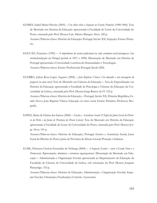 153
GOMES, Isabel Maria Oliveira (2005) – Um olhar sobre a Inspeção no Ensino Primário (1940-1960). Tese
de Mestrado em História da Educação apresentada à Faculdade de Letras da Universidade do
Porto, orientada pelo Prof. Doutor Luís Alberto Marques Alves. 220 p.
Assunto/Palavras-chave: História da Educação; Portugal; Século XX; Inspeção; Ensino Primá-
rio.
GOULÃO, Francisco (1995) – A importância do ensino profissional na vida económico-social portuguesa: Sua
institucionalização em Portugal (período de 1851 a 1890). Dissertação de Mestrado em História de
Portugal apresentada à Universidade Lusófona de Humanidades e Tecnologias.
Assunto/Palavras-chave: Ensino Profissional; Portugal; Século XIX.
GUERRA, Julieta Rosa Lopes Augusto (2006) – João Baptista Vilares: Um educador e um mensageiro do
progresso no meio rural. Tese de Mestrado em Ciências da Educação – Área de Especialização em
História da Educação apresentada à Faculdade de Psicologia e Ciências da Educação da Uni-
versidade de Lisboa, orientada pelo Prof. Doutor Jorge Ramos do Ó. 152 p.
Assunto/Palavras-chave: História da Educação – Portugal, Século XX, Primeira República, Es-
tado Novo; João Baptista Vilares; Educação no meio rural; Ensino Primário; Professor; Bio-
grafia.
LOPES, Maria de Fátima dos Santos (2006) – Ensino e Assistência Social: O Papel da Junta Geral do Distri-
to do Porto e da Junta de Província do Douro Litoral. Tese de Mestrado em História da Educação
apresentada à Faculdade de Letras da Universidade do Porto, orientada pelo Prof. Doutor Jor-
ge Alves. 141 p.
Assunto/Palavras-chave: História da Educação; Portugal; Ensino e Assistência Social; Junta
Geral do Distrito do Porto; Junta de Província do Douro Litoral; Proteção à Infância.
LUME, Filomena Octávia Fernandes de Nóbrega (2004) – A Inspeção Escolar – entre o Estado Novo e a
Democracia. Representações, dinâmicas e estruturas organizacionais. Dissertação de Mestrado em Edu-
cação – Administração e Organização Escolar apresentada ao Departamento de Educação da
Faculdade de Ciências da Universidade de Lisboa, sob orientação do Prof. Doutor Joaquim
Pintassilgo. 333 p.
Assunto/Palavras-chave: História da Educação; Administração e Organização Escolar; Inspe-
ção Escolar; Orientação; Fiscalização; Controlo; Autonomia.
 