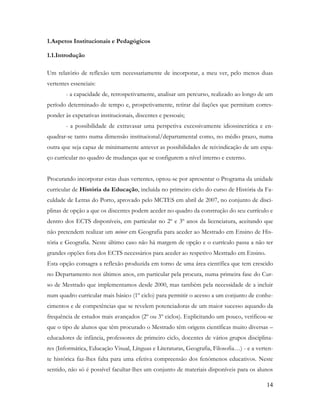 14
1.Aspetos Institucionais e Pedagógicos
1.1.Introdução
Um relatório de reflexão tem necessariamente de incorporar, a meu ver, pelo menos duas
vertentes essenciais:
- a capacidade de, retrospetivamente, analisar um percurso, realizado ao longo de um
período determinado de tempo e, prospetivamente, retirar daí ilações que permitam corres-
ponder às expetativas institucionais, discentes e pessoais;
- a possibilidade de extravasar uma perspetiva excessivamente idiossincrática e en-
quadrar-se tanto numa dimensão institucional/departamental como, no médio prazo, numa
outra que seja capaz de minimamente antever as possibilidades de reivindicação de um espa-
ço curricular no quadro de mudanças que se configurem a nível interno e externo.
Procurando incorporar estas duas vertentes, optou-se por apresentar o Programa da unidade
curricular de História da Educação, incluída no primeiro ciclo do curso de História da Fa-
culdade de Letras do Porto, aprovado pelo MCTES em abril de 2007, no conjunto de disci-
plinas de opção a que os discentes podem aceder no quadro da construção do seu currículo e
dentro dos ECTS disponíveis, em particular no 2º e 3º anos da licenciatura, aceitando que
não pretendem realizar um minor em Geografia para aceder ao Mestrado em Ensino de His-
tória e Geografia. Neste último caso não há margem de opção e o currículo passa a não ter
grandes opções fora dos ECTS necessários para aceder ao respetivo Mestrado em Ensino.
Esta opção consagra a reflexão produzida em torno de uma área científica que tem crescido
no Departamento nos últimos anos, em particular pela procura, numa primeira fase do Cur-
so de Mestrado que implementamos desde 2000, mas também pela necessidade de a incluir
num quadro curricular mais básico (1º ciclo) para permitir o acesso a um conjunto de conhe-
cimentos e de competências que se revelem potenciadoras de um maior sucesso aquando da
frequência de estudos mais avançados (2º ou 3º ciclos). Explicitando um pouco, verificou-se
que o tipo de alunos que têm procurado o Mestrado têm origens científicas muito diversas –
educadores de infância, professores de primeiro ciclo, docentes de vários grupos disciplina-
res (Informática, Educação Visual, Línguas e Literaturas, Geografia, Filosofia…) - e a verten-
te histórica faz-lhes falta para uma efetiva compreensão dos fenómenos educativos. Neste
sentido, não só é possível facultar-lhes um conjunto de materiais disponíveis para os alunos
 