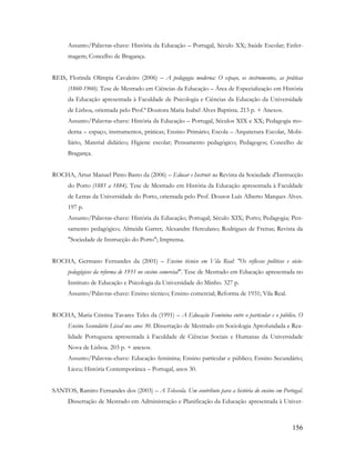 156
Assunto/Palavras-chave: História da Educação – Portugal, Século XX; Saúde Escolar; Enfer-
magem; Concelho de Bragança.
REIS, Florinda Olímpia Cavaleiro (2006) – A pedagogia moderna: O espaço, os instrumentos, as práticas
(1860-1960). Tese de Mestrado em Ciências da Educação – Área de Especialização em História
da Educação apresentada à Faculdade de Psicologia e Ciências da Educação da Universidade
de Lisboa, orientada pelo Prof.ª Doutora Maria Isabel Alves Baptista. 213 p. + Anexos.
Assunto/Palavras-chave: História da Educação – Portugal, Séculos XIX e XX; Pedagogia mo-
derna – espaço, instrumentos, práticas; Ensino Primário; Escola – Arquitetura Escolar, Mobi-
liário, Material didático; Higiene escolar; Pensamento pedagógico; Pedagogos; Concelho de
Bragança.
ROCHA, Artur Manuel Pinto Basto da (2006) – Educar e Instruir na Revista da Sociedade d'Instrucção
do Porto (1881 a 1884). Tese de Mestrado em História da Educação apresentada à Faculdade
de Letras da Universidade do Porto, orientada pelo Prof. Doutor Luís Alberto Marques Alves.
197 p.
Assunto/Palavras-chave: História da Educação; Portugal; Século XIX; Porto; Pedagogia; Pen-
samento pedagógico; Almeida Garret; Alexandre Herculano; Rodrigues de Freitas; Revista da
"Sociedade de Instrucção do Porto"; Imprensa.
ROCHA, Germano Fernandes da (2001) – Ensino técnico em Vila Real: "Os reflexos políticos e sócio-
pedagógicos da reforma de 1931 no ensino comercial". Tese de Mestrado em Educação apresentada no
Instituto de Educação e Psicologia da Universidade do Minho. 327 p.
Assunto/Palavras-chave: Ensino técnico; Ensino comercial; Reforma de 1931; Vila Real.
ROCHA, Maria Cristina Tavares Teles da (1991) – A Educação Feminina entre o particular e o público. O
Ensino Secundário Liceal nos anos 30. Dissertação de Mestrado em Sociologia Aprofundada e Rea-
lidade Portuguesa apresentada à Faculdade de Ciências Sociais e Humanas da Universidade
Nova de Lisboa. 203 p. + anexos.
Assunto/Palavras-chave: Educação feminina; Ensino particular e público; Ensino Secundário;
Liceu; História Contemporânea – Portugal, anos 30.
SANTOS, Ramiro Fernandes dos (2003) – A Telescola. Um contributo para a história do ensino em Portugal.
Dissertação de Mestrado em Administração e Planificação da Educação apresentada à Univer-
 