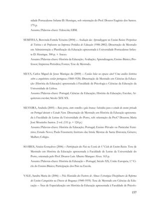 157
sidade Portucalense Infante D. Henrique, sob orientação do Prof. Doutor Eugénio dos Santos.
179 p.
Assunto/Palavras-chave: Telescola; EBM.
SEMITELA, Benvinda Estrela Teixeira (2004) – Avaliação das Aprendizagens no Ensino Básico: Perspetivas
de Teóricos e de Professores na Imprensa Periódica de Educação (1986-2002). Dissertação de Mestrado
em Administração e Planificação da Educação apresentada à Universidade Portucalense Infan-
te D. Henrique. 300 p. + Anexo.
Assunto/Palavras-chave: História da Educação; Avaliação; Aprendizagem; Ensino Básico; Pro-
fessor; Imprensa Periódica; Fontes; Tese de Mestrado.
SILVA, Carlos Miguel de Jesus Manique da (2000) – Escolas belas ou espaços sãos? Uma análise histórica
sobre a arquitetura escolar portuguesa (1860-1920). Dissertação de Mestrado em Ciências da Educa-
ção (História da Educação) apresentada à Faculdade de Psicologia e Ciências da Educação da
Universidade de Lisboa.
Assunto/Palavras-chave: Portugal; Ciências da Educação; História da Educação; Escolas; Ar-
quitetura escolar; Século XIX-XX.
SILVEIRA, Anabela (2005) – Bata preta, cinto vemelho e gola branca: Subsídios para o estudo do ensino privado
em Portugal durante o Estado Novo. Dissertação de Mestrado em História da Educação apresenta-
da à Faculdade de Letras da Universidade do Porto, sob orientação da Prof.ª Doutora Maria
José Moutinho Santos. 2 vol. (151 p. + 124 p.)
Assunto/Palavras-chave: História da Educação; Portugal; Ensino Privado ou Particular Femi-
nino; Estado Novo; Paula Frassinetti; Instituto das Irmãs Mestras de Santa Doroteia; Género;
Mulher; Colégio.
SOARES, Anaíza Gonçalves (2006) – Participação dos Pais na Escola do 1.º Ciclo do Ensino Básico. Tese de
Mestrado em História da Educação apresentada à Faculdade de Letras da Universidade do
Porto, orientada pelo Prof. Doutor Luís Alberto Marques Alves. 163 p.
Assunto/Palavras-chave: História da Educação – Portugal, Século XX; União Europeia; 1.º Ci-
clo do Ensino Básico; Participação dos Pais na Escola.
VALE, Sandra Maria do (2006) – Pela Mansidão dos Pastores de Almas: Estratégias Disciplinares da Reforma
do Ensino Catequístico na Diocese de Bragança (1940-1959). Tese de Mestrado em Ciências da Edu-
cação – Área de Especialização em História da Educação apresentada à Faculdade de Psicolo-
 
