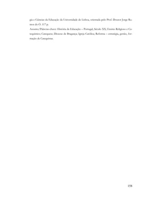 158
gia e Ciências da Educação da Universidade de Lisboa, orientada pelo Prof. Doutor Jorge Ra-
mos do Ó. 117 p.
Assunto/Palavras-chave: História da Educação – Portugal, Século XX; Ensino Religioso e Ca-
tequístico; Catequese; Diocese de Bragança; Igreja Católica; Reforma – estratégia, gestão, for-
mação de Catequistas.
 