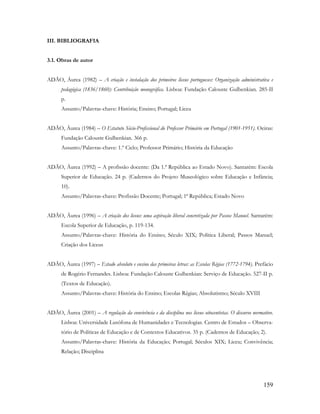 159
III. BIBLIOGRAFIA
3.1. Obras de autor
ADÃO, Áurea (1982) – A criação e instalação dos primeiros liceus portugueses: Organização administrativa e
pedagógica (1836/1860): Contribuição monográfica. Lisboa: Fundação Calouste Gulbenkian. 285-II
p.
Assunto/Palavras-chave: História; Ensino; Portugal; Liceu
ADÃO, Áurea (1984) – O Estatuto Sócio-Profissional do Professor Primário em Portugal (1901-1951). Oeiras:
Fundação Calouste Gulbenkian. 366 p.
Assunto/Palavras-chave: 1.º Ciclo; Professor Primário; História da Educação
ADÃO, Áurea (1992) – A profissão docente: (Da 1.ª República ao Estado Novo). Santarém: Escola
Superior de Educação. 24 p. (Cadernos do Projeto Museológico sobre Educação e Infância;
10).
Assunto/Palavras-chave: Profissão Docente; Portugal; 1ª República; Estado Novo
ADÃO, Áurea (1996) – A criação dos liceus: uma aspiração liberal concretizada por Passos Manuel. Santarém:
Escola Superior de Educação, p. 119-134.
Assunto/Palavras-chave: História do Ensino; Século XIX; Política Liberal; Passos Manuel;
Criação dos Liceus
ADÃO, Áurea (1997) – Estado absoluto e ensino das primeiras letras: as Escolas Régias (1772-1794). Prefácio
de Rogério Fernandes. Lisboa: Fundação Calouste Gulbenkian: Serviço de Educação. 527-II p.
(Textos de Educação).
Assunto/Palavras-chave: História do Ensino; Escolas Régias; Absolutismo; Século XVIII
ADÃO, Áurea (2001) – A regulação da convivência e da disciplina nos liceus oitocentistas. O discurso normativo.
Lisboa: Universidade Lusófona de Humanidades e Tecnologias. Centro de Estudos – Observa-
tório de Políticas de Educação e de Contextos Educativos. 35 p. (Cadernos de Educação; 2).
Assunto/Palavras-chave: História da Educação; Portugal; Séculos XIX; Liceu; Convivência;
Relação; Disciplina
 