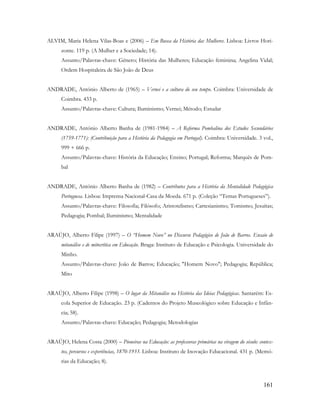 161
ALVIM, Maria Helena Vilas-Boas e (2006) – Em Busca da História das Mulheres. Lisboa: Livros Hori-
zonte. 119 p. (A Mulher e a Sociedade; 14).
Assunto/Palavras-chave: Género; História das Mulheres; Educação feminina; Angelina Vidal;
Ordem Hospitaleira de São João de Deus
ANDRADE, António Alberto de (1965) – Vernei e a cultura do seu tempo. Coimbra: Universidade de
Coimbra. 433 p.
Assunto/Palavras-chave: Cultura; Iluminismo; Vernei; Método; Estudar
ANDRADE, António Alberto Banha de (1981-1984) – A Reforma Pombalina dos Estudos Secundários
(1759-1771): (Contribuição para a História da Pedagogia em Portugal). Coimbra: Universidade. 3 vol.,
999 + 666 p.
Assunto/Palavras-chave: História da Educação; Ensino; Portugal; Reforma; Marquês de Pom-
bal
ANDRADE, António Alberto Banha de (1982) – Contributos para a História da Mentalidade Pedagógica
Portuguesa. Lisboa: Imprensa Nacional-Casa da Moeda. 671 p. (Coleção “Temas Portugueses”).
Assunto/Palavras-chave: Filosofia; Filósofo; Aristotelismo; Cartesianismo; Tomismo; Jesuítas;
Pedagogia; Pombal; Iluminismo; Mentalidade
ARAÚJO, Alberto Filipe (1997) – O “Homem Novo” no Discurso Pedagógico de João de Barros. Ensaio de
mitanálise e de mitocrítica em Educação. Braga: Instituto de Educação e Psicologia. Universidade do
Minho.
Assunto/Palavras-chave: João de Barros; Educação; "Homem Novo"; Pedagogia; República;
Mito
ARAÚJO, Alberto Filipe (1998) – O lugar da Mitanálise na História das Ideias Pedagógicas. Santarém: Es-
cola Superior de Educação. 23 p. (Cadernos do Projeto Museológico sobre Educação e Infân-
cia; 58).
Assunto/Palavras-chave: Educação; Pedagogia; Metodologias
ARAÚJO, Helena Costa (2000) – Pioneiras na Educação: as professoras primárias na viragem do século: contex-
tos, percursos e experiências, 1870-1933. Lisboa: Instituto de Inovação Educacional. 431 p. (Memó-
rias da Educação; 8).
 