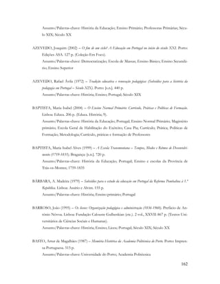 162
Assunto/Palavras-chave: História da Educação; Ensino Primário; Professoras Primárias; Sécu-
lo XIX; Século XX
AZEVEDO, Joaquim (2002) – O fim de um ciclo? A Educação em Portugal no início do século XXI. Porto:
Edições ASA. 127 p. (Coleção Em Foco).
Assunto/Palavras-chave: Democratização; Escola de Massas; Ensino Básico; Ensino Secundá-
rio; Ensino Superior
AZEVEDO, Rafael Ávila (1972) – Tradição educativa e renovação pedagógica: (Subsídios para a história da
pedagogia em Portugal – Século XIX). Porto: [s.n.]. 440 p.
Assunto/Palavras-chave: História; Ensino; Portugal; Século XIX
BAPTISTA, Maria Isabel (2004) – O Ensino Normal Primário: Currículo, Práticas e Políticas de Formação.
Lisboa: Educa. 206 p. (Educa. História; 9).
Assunto/Palavras-chave: História da Educação; Portugal; Ensino Normal Primário; Magistério
primário; Escola Geral de Habilitação do Exército; Casa Pia; Currículo; Prática; Políticas de
Formação; Metodologia; Currículo, práticas e formação de Professores
BAPTISTA, Maria Isabel Alves (1999) – A Escola Transmontana – Tempos, Modos e Ritmos de Desenvolvi-
mento (1759-1835). Bragança: [s.n.]. 720 p.
Assunto/Palavras-chave: História da Educação; Portugal; Ensino e escolas da Província de
Trás-os-Montes; 1759-1835
BÁRBARA, A. Madeira (1979) – Subsídios para o estudo da educação em Portugal da Reforma Pombalina à 1.ª
República. Lisboa: Assírio e Alvim. 155 p.
Assunto/Palavras-chave: História; Ensino primário; Portugal
BARROSO, João (1995) – Os liceus: Organização pedagógica e administração (1836-1960). Prefácio de An-
tónio Nóvoa. Lisboa: Fundação Calouste Gulbenkian (etc.). 2 vol., XXVII-867 p. (Textos Uni-
versitários de Ciências Sociais e Humanas).
Assunto/Palavras-chave: História; Ensino; Liceu; Portugal; Século XIX; Século XX
BASTO, Artur de Magalhães (1987) – Memória Histórica da Academia Politécnica do Porto. Porto: Impren-
sa Portuguesa. 515 p.
Assunto/Palavras-chave: Universidade do Porto; Academia Politécnica
 