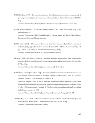 163
BAUDIN, Henry (1907) – Les constructions scolaires en Suisse: Écoles enfantines, primeires, secondaires, salles de
gymnastique, mobilier, hygiène, décoration, etc., etc.. Genève: Éditions d'Art et d'Architecture. XII-567-
IV p.
Assunto/Palavras-chave: História; Ensino; Arquitetura escolar; Construção; Escola; Suíça
BIVAR, Maria de Fátima (1975) – Ensino Primário e Ideologia. 2.ª ed. Lisboa: Seara Nova. 207 p. (Edu-
cação e Ensino; 1).
Assunto/Palavras-chave: História da Educação - Portugal, século XX, Estado Novo; Ensino
Primário ou Elementar; Manual; Ideologia
BODÉ, Gérard (2002) – L'Enseignement Technique de la Révolution à nos jours. Paris: Institut national de
recherche pédagogique/Economica. 2 tomos. Tome 1: 1926-1958 (Vol. 1: textes officiels, 618
p.); Tome 2: 1926-1958 (Vol. 2: recensement thématique, 715 p.).
Assunto/Palavras-chave: História da Educação; Ensino Técnico
BRAGA, Teófilo (1892-1902) – História da Universidade de Coimbra nas suas relações com a instrução pública
portugueza. Lisboa: Por ordem e na Typographia da Academia Real das Sciencias. XV-600, 846-
I, 771 e 656 p.
Assunto/Palavras-chave: História; Ensino; Universidade de Coimbra
BUSTORFF, António José Rebelo [s.d.] – O ensino técnico profissional e o seu enquadramento no sistema edu-
cativo português. Lisboa: Faculdade de Psicologia e Ciências da Educação. Centro de Documen-
tação em Educação. 76 p. (Investigação Educação; 8).
Nota: Este trabalho é parte da tese de Mestrado em Ciências da Educação com o título Ensino
técnico profissional – Contributo para o estudo da sua organização e do seu funcionamento nos últimos 40 anos
(1948 a 1988), apresentada à Faculdade de Psicologia e Ciências da Educação da Universidade
de Lisboa, em outubro de 1988.
Assunto/Palavras-chave: História; Ensino Técnico Profissional; Portugal; Século XX
CAMPAGNE, E. M. (1873) – Dicionário Universal de Educação e Ensino. Trasladado a Português por
Camilo Castelo Branco. Porto: Livraria Internacional. 2 vol., 806 e 797-I p.
Assunto/Palavras-chave: Dicionário; Ensino
 