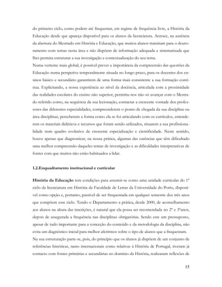 15
do primeiro ciclo, como podem até frequentar, em regime de frequência livre, a História da
Educação desde que apareça disponível para os alunos da licenciatura. Acresce, na ausência
da abertura do Mestrado em História e Educação, que muitos alunos transitam para o douto-
ramento com temas nesta área e não dispõem de informação adequada e sistematizada que
lhes permita estruturar a sua investigação e contextualização do seu tema.
Numa vertente mais global, é possível prever a importância da compreensão das questões da
Educação numa perspetiva temporalmente situada no longo prazo, para os docentes dos en-
sinos básico e secundário garantirem de uma forma mais consistente a sua formação contí-
nua. Explicitando, a nossa experiência ao nível da docência, articulada com a proximidade
das realidades escolares do ensino não superior, permitiu-nos não só avançar com o Mestra-
do referido como, na sequência da sua lecionação, contactar a crescente vontade dos profes-
sores das diferentes especialidades, compreenderem o ponto de chegada da sua disciplina ou
área disciplinar, perceberem a forma como ela se foi articulando com os currículos, entende-
rem os materiais didáticos e recursos que foram sendo utilizados, situarem a sua profissiona-
lidade num quadro evolutivo de crescente especialização e cientificidade. Neste sentido,
houve apenas que diagnosticar, na nossa prática, algumas das carências que têm dificultado
uma melhor compreensão daqueles temas de investigação e as dificuldades interpretativas de
fontes com que muitos não estão habituados a lidar.
1.2.Enquadramento institucional e curricular
História da Educação tem condições para assumir-se como uma unidade curricular do 1º
ciclo da licenciatura em História da Faculdade de Letras da Universidade do Porto, disponí-
vel como opção e, portanto, passível de ser frequentada em qualquer semestre dos três anos
que compõem esse ciclo. Tendo o Departamento a prática, desde 2000, de aconselhamento
aos alunos na altura das inscrições, é natural que ela possa ser recomendada no 2º e 3ºanos,
depois de assegurada a frequência nas disciplinas obrigatórias. Sendo este um pressuposto,
apesar de tudo importante para a conceção do conteúdo e da metodologia da disciplina, não
evita um diagnóstico inicial para melhor aferirmos sobre o tipo de alunos que a frequentam.
Na sua estruturação parte-se, pois, do princípio que os alunos já dispõem de um conjunto de
referências históricas, tanto internacionais como relativas à História de Portugal, tiveram já
contacto com fontes primárias e secundárias no domínio da História, realizaram reflexões de
 