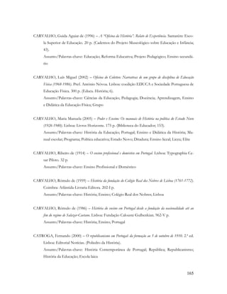 165
CARVALHO, Guida Aguiar de (1996) – A “Oficina da História”. Relato de Experiência. Santarém: Esco-
la Superior de Educação. 20 p. (Cadernos do Projeto Museológico sobre Educação e Infância;
43).
Assunto/Palavras-chave: Educação; Reforma Educativa; Projeto Pedagógico; Ensino secundá-
rio
CARVALHO, Luís Miguel (2002) – Oficina do Coletivo: Narrativas de um grupo de disciplina de Educação
Física (1968-1986). Pref. António Nóvoa. Lisboa: coedição EDUCA e Sociedade Portuguesa de
Educação Física. 300 p. (Educa. História; 6).
Assunto/Palavras-chave: Ciências da Educação; Pedagogia; Docência; Aprendizagem, Ensino
e Didática da Educação Física; Grupo
CARVALHO, Maria Manuela (2005) – Poder e Ensino: Os manuais de História na política do Estado Novo
(1926-1940). Lisboa: Livros Horizonte. 175 p. (Biblioteca do Educador; 153).
Assunto/Palavras-chave: História da Educação; Portugal; Ensino e Didática da História; Ma-
nual escolar; Programa; Política educativa; Estado Novo; Ditadura; Ensino liceal; Liceu; Elite
CARVALHO, Ribeiro de (1914) – O ensino profissional e doméstico em Portugal. Lisboa: Typographia Ce-
sar Piloto. 32 p.
Assunto/Palavras-chave: Ensino Profissional e Doméstico
CARVALHO, Rómulo de (1959) – História da fundação do Colégio Real dos Nobres de Lisboa (1761-1772).
Coimbra: Atlântida-Livraria Editora. 202-I p.
Assunto/Palavras-chave: História; Ensino; Colégio Real dos Nobres; Lisboa
CARVALHO, Rómulo de (1986) – História do ensino em Portugal desde a fundação da nacionalidade até ao
fim do regime de Salazar-Caetano. Lisboa: Fundação Calouste Gulbenkian. 962-V p.
Assunto/Palavras-chave: História; Ensino; Portugal
CATROGA, Fernando (2000) – O republicanismo em Portugal: da formação ao 5 de outubro de 1910. 2.ª ed.
Lisboa: Editorial Notícias. (Poliedro da História).
Assunto/Palavras-chave: História Contemporânea de Portugal; República; Republicanismo;
História da Educação; Escola laica
 