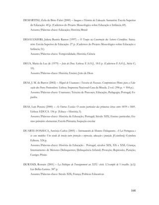 168
DEMARTINI, Zeila de Brito Fabri (2000) – Imagens e História da Educação. Santarém: Escola Superior
de Educação. 40 p. (Cadernos do Projeto Museológico sobre Educação e Infância; 69).
Assunto/Palavras-chave: Educação; História; Brasil
DESAULNIERS, Julieta Beatriz Ramos (1997) – O Tempo na Construção dos Saberes Científicos. Santa-
rém: Escola Superior de Educação. 27 p. (Cadernos do Projeto Museológico sobre Educação e
Infância; 51).
Assunto/Palavras-chave: Temporalidade; História; Ciência
DEUS, Maria da Luz de (1979) – João de Deus. Lisboa: F.A.O.J.. 18-I p. (Cadernos F.A.O.J., Série C;
10).
Assunto/Palavras-chave: História; Ensino; João de Deus
DIAS, J. M. de Barros (2002) – Miguel de Unamuno e Teixeira de Pascoaes. Compromissos Plenos para a Edu-
cação dos Povos Peninsulares. Lisboa: Imprensa Nacional-Casa da Moeda. 2 vol. (396 p. + 504 p.).
Assunto/Palavras-chave: Unamuno; Teixeira de Pascoaes; Educação; Pedagogia; Portugal; Es-
panha
DIAS, Luís Pereira (2000) – As Outras Escolas: O ensino particular das primeiras letras entre 1859 e 1881.
Lisboa: EDUCA. 156 p. (Educa – História; 5).
Assunto/Palavras-chave: História da Educação; Portugal; Século XIX; Ensino particular; En-
sino primário elementar; Escola Primária; Inspeção escolar
DUARTE-FONSECA, António Carlos (2005) – Internamento de Menores Delinquentes. A Lei Portuguesa e
os seus modelos: Um século de tensão entre proteção e repressão, educação e punição. [Coimbra]: Coimbra
Editora. 524 p.
Assunto/Palavras-chave: História da Educação - Portugal, séculos XIX, XX e XXI; Criança;
Internamento de Menores Delinquentes; Delinquência Infantil; Proteção; Repressão; Punição;
Castigo; Prisão
DURAND, Romain (2001) – La Politique de l'enseignement au XIX.e siècle. L'exemple de Versailles. [s.l.]:
Les Belles Lettres. 387 p.
Assunto/Palavras-chave: Século XIX; França; Políticas Educativas
 