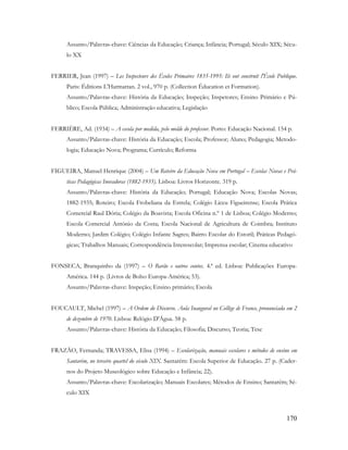 170
Assunto/Palavras-chave: Ciências da Educação; Criança; Infância; Portugal; Século XIX; Sécu-
lo XX
FERRIER, Jean (1997) – Les Inspecteurs des Écoles Primaires 1835-1995: Ils ont construit l'École Publique.
Paris: Éditions L'Harmattan. 2 vol., 970 p. (Collection Éducation et Formation).
Assunto/Palavras-chave: História da Educação; Inspeção; Inspetores; Ensino Primário e Pú-
blico; Escola Pública; Administração educativa; Legislação
FERRIÈRE, Ad. (1934) – A escola por medida, pelo molde do professor. Porto: Educação Nacional. 154 p.
Assunto/Palavras-chave: História da Educação; Escola; Professor; Aluno; Pedagogia; Metodo-
logia; Educação Nova; Programa; Currículo; Reforma
FIGUEIRA, Manuel Henrique (2004) – Um Roteiro da Educação Nova em Portugal – Escolas Novas e Prá-
ticas Pedagógicas Inovadoras (1882-1935). Lisboa: Livros Horizonte. 319 p.
Assunto/Palavras-chave: História da Educação; Portugal; Educação Nova; Escolas Novas;
1882-1935; Roteiro; Escola Frobeliana da Estrela; Colégio Liceu Figueirense; Escola Prática
Comercial Raul Dória; Colégio da Boavista; Escola Oficina n.º 1 de Lisboa; Colégio Moderno;
Escola Comercial António da Costa; Escola Nacional de Agricultura de Coimbra; Instituto
Moderno; Jardim Colégio; Colégio Infante Sagres; Bairro Escolar do Estoril; Práticas Pedagó-
gicas; Trabalhos Manuais; Correspondência Interescolar; Imprensa escolar; Cinema educativo
FONSECA, Branquinho da (1997) – O Barão e outros contos. 4.ª ed. Lisboa: Publicações Europa-
América. 144 p. (Livros de Bolso Europa-América; 53).
Assunto/Palavras-chave: Inspeção; Ensino primário; Escola
FOUCAULT, Michel (1997) – A Ordem do Discurso. Aula Inaugural no Collège de France, pronunciada em 2
de dezembro de 1970. Lisboa: Relógio D'Água. 58 p.
Assunto/Palavras-chave: História da Educação; Filosofia; Discurso; Teoria; Tese
FRAZÃO, Fernanda; TRAVESSA, Elisa (1994) – Escolarização, manuais escolares e métodos de ensino em
Santarém, no terceiro quartel do século XIX. Santarém: Escola Superior de Educação. 27 p. (Cader-
nos do Projeto Museológico sobre Educação e Infância; 22).
Assunto/Palavras-chave: Escolarização; Manuais Escolares; Métodos de Ensino; Santarém; Sé-
culo XIX
 
