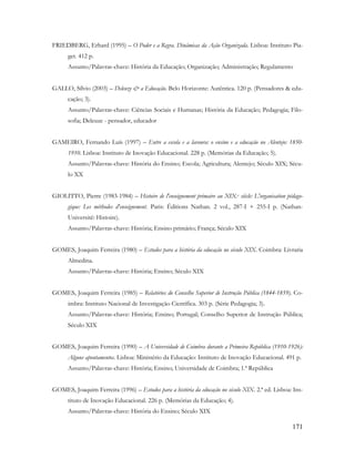 171
FRIEDBERG, Erhard (1995) – O Poder e a Regra. Dinâmicas da Ação Organizada. Lisboa: Instituto Pia-
get. 412 p.
Assunto/Palavras-chave: História da Educação; Organização; Administração; Regulamento
GALLO, Sílvio (2003) – Deleuze & a Educação. Belo Horizonte: Autêntica. 120 p. (Pensadores & edu-
cação; 3).
Assunto/Palavras-chave: Ciências Sociais e Humanas; História da Educação; Pedagogia; Filo-
sofia; Deleuze - pensador, educador
GAMEIRO, Fernando Luís (1997) – Entre a escola e a lavoura: o ensino e a educação no Alentejo: 1850-
1910. Lisboa: Instituto de Inovação Educacional. 228 p. (Memórias da Educação; 5).
Assunto/Palavras-chave: História do Ensino; Escola; Agricultura; Alentejo; Século XIX; Sécu-
lo XX
GIOLITTO, Pierre (1983-1984) – Histoire de l'enseignement primaire au XIX.e siècle: L'organisation pédago-
gique: Les méthodes d'enseignement. Paris: Éditions Nathan. 2 vol., 287-I + 255-I p. (Nathan-
Université: Histoire).
Assunto/Palavras-chave: História; Ensino primário; França; Século XIX
GOMES, Joaquim Ferreira (1980) – Estudos para a história da educação no século XIX. Coimbra: Livraria
Almedina.
Assunto/Palavras-chave: História; Ensino; Século XIX
GOMES, Joaquim Ferreira (1985) – Relatórios do Conselho Superior de Instrução Pública (1844-1859). Co-
imbra: Instituto Nacional de Investigação Científica. 303 p. (Série Pedagogia; 3).
Assunto/Palavras-chave: História; Ensino; Portugal; Conselho Superior de Instrução Pública;
Século XIX
GOMES, Joaquim Ferreira (1990) – A Universidade de Coimbra durante a Primeira República (1910-1926):
Alguns apontamentos. Lisboa: Ministério da Educação: Instituto de Inovação Educacional. 491 p.
Assunto/Palavras-chave: História; Ensino; Universidade de Coimbra; 1.ª República
GOMES, Joaquim Ferreira (1996) – Estudos para a história da educação no século XIX. 2.ª ed. Lisboa: Ins-
tituto de Inovação Educacional. 226 p. (Memórias da Educação; 4).
Assunto/Palavras-chave: História do Ensino; Século XIX
 