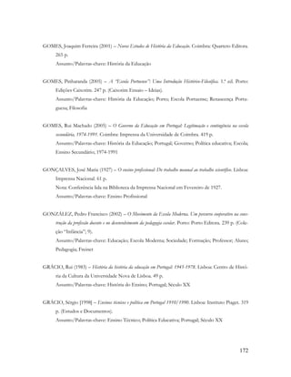 172
GOMES, Joaquim Ferreira (2001) – Novos Estudos de História da Educação. Coimbra: Quarteto Editora.
265 p.
Assunto/Palavras-chave: História da Educação
GOMES, Pinharanda (2005) – A “Escola Portuense”: Uma Introdução Histórico-Filosófica. 1.ª ed. Porto:
Edições Caixotim. 247 p. (Caixotim Ensaio – Ideias).
Assunto/Palavras-chave: História da Educação; Porto; Escola Portuense; Renascença Portu-
guesa; Filosofia
GOMES, Rui Machado (2005) – O Governo da Educação em Portugal: Legitimação e contingência na escola
secundária, 1974-1991. Coimbra: Imprensa da Universidade de Coimbra. 419 p.
Assunto/Palavras-chave: História da Educação; Portugal; Governo; Política educativa; Escola;
Ensino Secundário; 1974-1991
GONÇALVES, José Maria (1927) – O ensino profissional: Do trabalho manual ao trabalho scientífico. Lisboa:
Imprensa Nacional. 61 p.
Nota: Conferência lida na Biblioteca da Imprensa Nacional em Fevereiro de 1927.
Assunto/Palavras-chave: Ensino Profissional
GONZÁLEZ, Pedro Francisco (2002) – O Movimento da Escola Moderna. Um percurso cooperativo na cons-
trução da profissão docente e no desenvolvimento da pedagogia escolar. Porto: Porto Editora. 239 p. (Cole-
ção “Infância”; 9).
Assunto/Palavras-chave: Educação; Escola Moderna; Sociedade; Formação; Professor; Aluno;
Pedagogia; Freinet
GRÁCIO, Rui (1983) – História da história da educação em Portugal: 1945-1978. Lisboa: Centro de Histó-
ria da Cultura da Universidade Nova de Lisboa. 49 p.
Assunto/Palavras-chave: História do Ensino; Portugal; Século XX
GRÁCIO, Sérgio [1998] – Ensinos técnicos e política em Portugal 1910/1990. Lisboa: Instituto Piaget. 319
p. (Estudos e Documentos).
Assunto/Palavras-chave: Ensino Técnico; Política Educativa; Portugal; Século XX
 