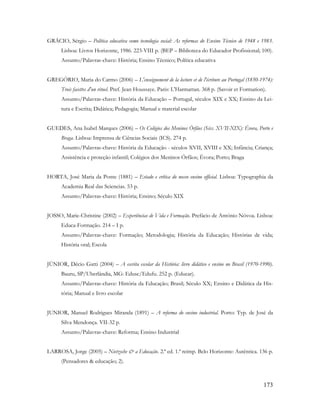 173
GRÁCIO, Sérgio – Política educativa como tecnologia social: As reformas do Ensino Técnico de 1948 e 1983.
Lisboa: Livros Horizonte, 1986. 223-VIII p. (BEP – Biblioteca do Educador Profissional; 100).
Assunto/Palavras-chave: História; Ensino Técnico; Política educativa
GREGÓRIO, Maria do Carmo (2006) – L'enseignement de la lecture et de l'écriture au Portugal (1850-1974):
Trois facettes d'un rituel. Pref. Jean Houssaye. Paris: L'Harmattan. 368 p. (Savoir et Formation).
Assunto/Palavras-chave: História da Educação – Portugal, séculos XIX e XX; Ensino da Lei-
tura e Escrita; Didática; Pedagogia; Manual e material escolar
GUEDES, Ana Isabel Marques (2006) – Os Colégios dos Meninos Órfãos (Sécs. XVII-XIX): Évora, Porto e
Braga. Lisboa: Imprensa de Ciências Sociais (ICS). 274 p.
Assunto/Palavras-chave: História da Educação - séculos XVII, XVIII e XX; Infância; Criança;
Assistência e proteção infantil; Colégios dos Meninos Órfãos; Évora; Porto; Braga
HORTA, José Maria da Ponte (1881) – Estado e crítica do nosso ensino official. Lisboa: Typographia da
Academia Real das Sciencias. 53 p.
Assunto/Palavras-chave: História; Ensino; Século XIX
JOSSO, Marie-Christine (2002) – Experiências de Vida e Formação. Prefácio de António Nóvoa. Lisboa:
Educa-Formação. 214 – I p.
Assunto/Palavras-chave: Formação; Metodologia; História da Educação; Histórias de vida;
História oral; Escola
JÚNIOR, Décio Gatti (2004) – A escrita escolar da História: livro didático e ensino no Brasil (1970-1990).
Bauru, SP/Uberlândia, MG: Edusc/Edufu. 252 p. (Educar).
Assunto/Palavras-chave: História da Educação; Brasil; Século XX; Ensino e Didática da His-
tória; Manual e livro escolar
JUNIOR, Manuel Rodrigues Miranda (1891) – A reforma do ensino industrial. Porto: Typ. de José da
Silva Mendonça. VII-32 p.
Assunto/Palavras-chave: Reforma; Ensino Industrial
LARROSA, Jorge (2005) – Nietzsche & a Educação. 2.ª ed. 1.ª reimp. Belo Horizonte: Autêntica. 136 p.
(Pensadores & educação; 2).
 