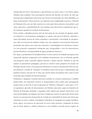 16
interpretação de textos e documentos e apresentaram, em termos orais e /ou escritos, alguns
trabalhos para avaliação. Estes pressupostos derivam das decisões em termos de ciclo que
apontam para competências transversais que devem ser potenciadas nas várias disciplinas, ao
longo da licenciatura. Neste processo em espiral de uma complexidade crescente, a História
da Educação deve, por um lado, inscrever-se como parte desse processo mais global e, por
outro, aproveitar a especificidade das suas temáticas para desenvolver competências que se-
rão nucleares aquando da conclusão da licenciatura.
Neste sentido, a disciplina procura antes de mais partir de uma inscrição de algumas temáti-
cas educativas e do pensamento pedagógico no quadro mais geral da História, utilizando a
maior diversidade possível de fontes específicas e potenciando a diversidade de interpreta-
ções. Mas tem de procurar também romper com uma sequência excessivamente diacrónica,
permitindo não apenas uma visão mais sincrónica e interdisciplinar dos fenómenos educati-
vos mas potenciar comparações intemporais que, salvaguardado o risco de anacronismos,
permita identificar a intemporalidade de alguns problemas educativos.
Por opção, a problemática da disciplina define-se num contexto da realidade portuguesa, não
esquecendo algumas comparações com realidades internacionais, mas aí sobretudo quando
essa perspetiva ajuda a perceber algumas decisões e opções internas. Também no que diz
respeito ao pensamento pedagógico, procurou-se incluí-lo numa perspetiva de receção em
Portugal, fazendo nesses casos pequenas referências ao contexto internacional. Para esta op-
ção aduzimos o sentido de “iniciação” às temáticas, muito mais do que a especialização, que
podemos remeter, seja para um 2º ciclo, seja, mesmo dentro do primeiro ciclo e para os mais
motivados, para trabalhos de desenvolvimento.
Finalmente, e alargando a inserção desta área científica no contexto institucional, o trabalho
desenvolvido visa claramente motivar os frequentadores desta cadeira para prosseguirem
estudos tanto ao nível do 2º ciclo já aprovado de “História e Educação”, como para o 3º ci-
clo igualmente aprovado de doutoramento em História onde pode surgir um Seminário de
História da Educação destinado a enquadrar todos aqueles que desejem desenvolver, com
maior profundidade, investigação nesta área. O papel que tivemos na aprovação destes ciclos
inscreve-se num processo de perceção da vontade de continuidade de muitos dos alunos que
realizaram, ou estão a realizar, investigações individuais ou integradas em equipas científicas.
Neste aspeto, este processo de aprovação de novos ciclos potencia a integração de alunos
que de forma dispersa e solitária realizavam os seus trabalhos, havendo poucos espaços de
 