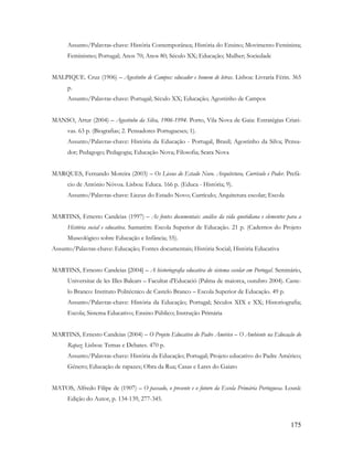 175
Assunto/Palavras-chave: História Contemporânea; História do Ensino; Movimento Feminista;
Feminismo; Portugal; Anos 70; Anos 80; Século XX; Educação; Mulher; Sociedade
MALPIQUE. Cruz (1906) – Agostinho de Campos: educador e homem de letras. Lisboa: Livraria Férin. 365
p.
Assunto/Palavras-chave: Portugal; Século XX; Educação; Agostinho de Campos
MANSO, Artur (2004) – Agostinho da Silva, 1906-1994. Porto, Vila Nova de Gaia: Estratégias Criati-
vas. 63 p. (Biografias; 2. Pensadores Portugueses; 1).
Assunto/Palavras-chave: História da Educação - Portugal, Brasil; Agostinho da Silva; Pensa-
dor; Pedagogo; Pedagogia; Educação Nova; Filosofia; Seara Nova
MARQUES, Fernando Moreira (2003) – Os Liceus do Estado Novo. Arquitetura, Currículo e Poder. Prefá-
cio de António Nóvoa. Lisboa: Educa. 166 p. (Educa - História; 9).
Assunto/Palavras-chave: Liceus do Estado Novo; Currículo; Arquitetura escolar; Escola
MARTINS, Ernesto Candeias (1997) – As fontes documentais: análise da vida quotidiana e elementos para a
História social e educativa. Santarém: Escola Superior de Educação. 21 p. (Cadernos do Projeto
Museológico sobre Educação e Infância; 55).
Assunto/Palavras-chave: Educação; Fontes documentais; História Social; História Educativa
MARTINS, Ernesto Candeias [2004] – A historiografia educativa do sistema escolar em Portugal. Seminário,
Universitat de les Illes Balears – Facultat d'Educació (Palma de maiorca, outubro 2004). Caste-
lo Branco: Instituto Politécnico de Castelo Branco – Escola Superior de Educação. 49 p.
Assunto/Palavras-chave: História da Educação; Portugal; Séculos XIX e XX; Historiografia;
Escola; Sistema Educativo; Ensino Público; Instrução Primária
MARTINS, Ernesto Candeias (2004) – O Projeto Educativo do Padre Américo – O Ambiente na Educação do
Rapaz. Lisboa: Temas e Debates. 470 p.
Assunto/Palavras-chave: História da Educação; Portugal; Projeto educativo do Padre Américo;
Género; Educação de rapazes; Obra da Rua; Casas e Lares do Gaiato
MATOS, Alfredo Filipe de (1907) – O passado, o presente e o futuro da Escola Primária Portuguesa. Lousã:
Edição do Autor, p. 134-139, 277-345.
 