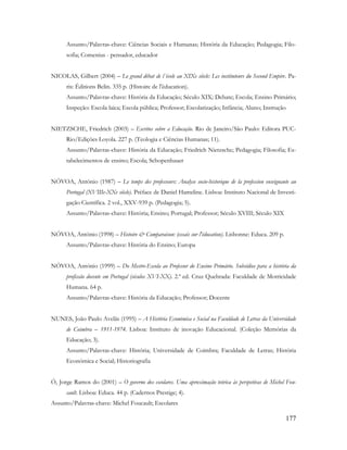 177
Assunto/Palavras-chave: Ciências Sociais e Humanas; História da Educação; Pedagogia; Filo-
sofia; Comenius - pensador, educador
NICOLAS, Gilbert (2004) – Le grand débat de l´école au XIXe siècle: Les instituteurs du Second Empire. Pa-
ris: Éditions Belin. 335 p. (Histoire de l'éducation).
Assunto/Palavras-chave: História da Educação; Século XIX; Debate; Escola; Ensino Primário;
Inspeção: Escola laica; Escola pública; Professor; Escolarização; Infância; Aluno; Instrução
NIETZSCHE, Friedrich (2003) – Escritos sobre a Educação. Rio de Janeiro/São Paulo: Editora PUC-
Rio/Edições Loyola. 227 p. (Teologia e Ciências Humanas; 11).
Assunto/Palavras-chave: História da Educação; Friedrich Nietzsche; Pedagogia; Filosofia; Es-
tabelecimentos de ensino; Escola; Schopenhauer
NÓVOA, António (1987) – Le temps des professeurs: Analyse socio-historique de la profession enseignante au
Portugal (XVIIIe-XXe siècle). Préface de Daniel Hameline. Lisboa: Instituto Nacional de Investi-
gação Científica. 2 vol., XXV-939 p. (Pedagogia; 5).
Assunto/Palavras-chave: História; Ensino; Portugal; Professor; Século XVIII; Século XIX
NÓVOA, António (1998) – Histoire & Comparaison: (essais sur l'éducation). Lisbonne: Educa. 209 p.
Assunto/Palavras-chave: História do Ensino; Europa
NÓVOA, António (1999) – Do Mestre-Escola ao Professor do Ensino Primário. Subsídios para a história da
profissão docente em Portugal (séculos XVI-XX). 2.ª ed. Cruz Quebrada: Faculdade de Motricidade
Humana. 64 p.
Assunto/Palavras-chave: História da Educação; Professor; Docente
NUNES, João Paulo Avelãs (1995) – A História Económica e Social na Faculdade de Letras da Universidade
de Coimbra – 1911-1974. Lisboa: Instituto de inovação Educacional. (Coleção Memórias da
Educação; 3).
Assunto/Palavras-chave: História; Universidade de Coimbra; Faculdade de Letras; História
Económica e Social; Historiografia
Ó, Jorge Ramos do (2001) – O governo dos escolares. Uma aproximação teórica às perspetivas de Michel Fou-
cault. Lisboa: Educa. 44 p. (Cadernos Prestige; 4).
Assunto/Palavras-chave: Michel Foucault; Escolares
 