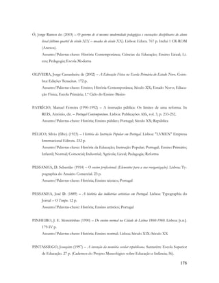 178
Ó, Jorge Ramos do (2003) – O governo de si mesmo: modernidade pedagógica e encenações disciplinares do aluno
liceal (último quartel do século XIX – meados do século XX). Lisboa: Educa. 767 p. Inclui 1 CR-ROM
(Anexos).
Assunto/Palavras-chave: História Contemporânea; Ciências da Educação; Ensino Liceal; Li-
ceu; Pedagogia; Escola Moderna
OLIVEIRA, Jorge Castanheira de (2002) – A Educação Física na Escola Primária do Estado Novo. Coim-
bra: Edições Tenacitas. 172 p.
Assunto/Palavras-chave: Ensino; História Contemporânea; Século XX; Estado Novo; Educa-
ção Física; Escola Primária; 1.º Ciclo do Ensino Básico
PATRÍCIO, Manuel Ferreira (1990-1992) – A instrução pública: Os limites de uma reforma. In
REIS, António, dir. – Portugal Contemporâneo. Lisboa: Publicações Alfa, vol. 3, p. 233-252.
Assunto/Palavras-chave: História; Ensino público; Portugal; Século XX; República
PÉLICO, Sílvio (filho) (1923) – História da Instrução Popular em Portugal. Lisboa: "LVMEN" Empresa
Internacional Editora. 232 p.
Assunto/Palavras-chave: História da Educação; Instrução Popular; Portugal; Ensino Primário;
Infantil; Normal; Comercial; Industrial; Agrícola; Liceal; Pedagogia; Reforma
PESSANHA, D. Sebastião (1914) – O ensino profissional: (Elementos para a sua reorganização). Lisboa: Ty-
pographia do Anuário Comercial. 23 p.
Assunto/Palavras-chave: História; Ensino técnico; Portugal
PESSANHA, José D. (1889) – A história das indústrias artísticas em Portugal. Lisboa: Typographia do
Jornal – O Tempo. 12 p.
Assunto/Palavras-chave: História; Ensino artístico; Portugal
PINHEIRO, J. E. Moreirinhas (1990) – Do ensino normal na Cidade de Lisboa 1860-1960. Lisboa: [s.n.].
179-IV p.
Assunto/Palavras-chave: História; Ensino normal; Lisboa; Século XIX; Século XX
PINTASSILGO, Joaquim (1997) – A invenção da memória escolar republicana. Santarém: Escola Superior
de Educação. 27 p. (Cadernos do Projeto Museológico sobre Educação e Infância; 56).
 