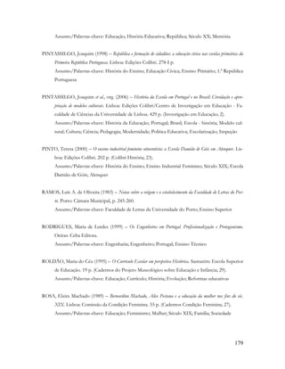 179
Assunto/Palavras-chave: Educação; História Educativa; República; Século XX; Memória
PINTASSILGO, Joaquim (1998) – República e formação de cidadãos: a educação cívica nas escolas primárias da
Primeira República Portuguesa. Lisboa: Edições Colibri. 278-I p.
Assunto/Palavras-chave: História do Ensino; Educação Cívica; Ensino Primário; 1.ª República
Portuguesa
PINTASSILGO, Joaquim et al., org. (2006) – História da Escola em Portugal e no Brasil: Circulação e apro-
priação de modelos culturais. Lisboa: Edições Colibri/Centro de Investigação em Educação - Fa-
culdade de Ciências da Universidade de Lisboa. 429 p. (Investigação em Educação; 2).
Assunto/Palavras-chave: História da Educação; Portugal; Brasil; Escola - história; Modelo cul-
tural; Cultura; Ciência; Pedagogia; Modernidade; Política Educativa; Escolarização; Inspeção
PINTO, Teresa (2000) – O ensino industrial feminino oitocentista: a Escola Damião de Góis em Alenquer. Lis-
boa: Edições Colibri. 202 p. (Colibri História; 23).
Assunto/Palavras-chave: História do Ensino; Ensino Industrial Feminino; Século XIX; Escola
Damião de Góis; Alenquer
RAMOS, Luís A. de Oliveira (1983) – Notas sobre a origem e o estabelecimento da Faculdade de Letras do Por-
to. Porto: Câmara Municipal, p. 245-260.
Assunto/Palavras-chave: Faculdade de Letras da Universidade do Porto; Ensino Superior
RODRIGUES, Maria de Lurdes (1999) – Os Engenheiros em Portugal. Profissionalização e Protagonismo.
Oeiras: Celta Editora.
Assunto/Palavras-chave: Engenharia; Engenheiro; Portugal; Ensino Técnico
ROLDÃO, Maria do Céu (1995) – O Currículo Escolar em perspetiva Histórica. Santarém: Escola Superior
de Educação. 19 p. (Cadernos do Projeto Museológico sobre Educação e Infância; 29).
Assunto/Palavras-chave: Educação; Currículo; História; Evolução; Reformas educativas
ROSA, Elzira Machado (1989) – Bernardino Machado, Alice Pestana e a educação da mulher nos fins do séc.
XIX. Lisboa: Comissão da Condição Feminina. 55 p. (Cadernos Condição Feminina; 27).
Assunto/Palavras-chave: Educação; Feminismo; Mulher; Século XIX; Família; Sociedade
 
