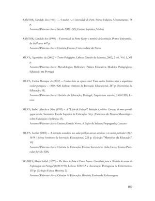 180
SANTOS, Cândido dos (1991) – A mulher e a Universidade do Porto. Porto: Edições Afrontamento. 78
p.
Assunto/Palavras-chave: Século XIX - XX; Ensino Superior; Mulher
SANTOS, Cândido dos (1996) – Universidade do Porto: Raízes e memória da Instituição. Porto: Universida-
de do Porto. 447 p.
Assunto/Palavras-chave: História; Ensino; Universidade do Porto
SILVA, Agostinho da (2002) – Textos Pedagógicos. Lisboa: Círculo de Leitores, 2002, 2 vol. Vol. I, 301
p.
Assunto/Palavras-chave: Metodologias; Reflexões; Prática Educativa; Modelos Pedagógicos;
Educação em Portugal
SILVA, Carlos Manique da (2002) – Escolas belas ou espaços sãos? Uma análise histórica sobre a arquitetura
escolar portuguesa – 1860-1920. Lisboa: Instituto de Inovação Educacional. 247 p. (Memórias da
Educação; 11).
Assunto/Palavras-chave: História da Educação; Portugal; Arquitetura escolar; 1860-1920; Li-
ceus
SILVA, Isabel Alarcão e Silva (1993) – A "Lição de Salazar": Iniciação à política: Cartazes de uma aprendi-
zagem escolar. Santarém: Escola Superior de Educação. 36 p. (Cadernos do Projeto Museológico
sobre Educação e Infância; 15).
Assunto/Palavras-chave: Ensino; Estado Novo; A Lição de Salazar; Propaganda; Cartazes
SILVA, Lurdes (2002) – A instrução secundária nas aulas públicas anexas aos liceus e no ensino particular 1844-
1859. Lisboa: Instituto de Inovação Educacional. 225 p. (Coleção "Memórias da Educação";
10).
Assunto/Palavras-chave: História da Educação; Ensino Secundário; Aula; Liceu; Ensino Parti-
cular; Século XIX
SOARES, Maria Isabel (1997) – Da blusa de Brim à Touca Branca. Contributo para a História do ensino da
Enfermagem em Portugal (1880-1950). Lisboa: EDUCA e Associação Portuguesa de Enfermeiros.
135 p. (Coleção Educa História; 2).
Assunto/Palavras-chave: Ciências da Educação; História; Ensino de Enfermagem
 