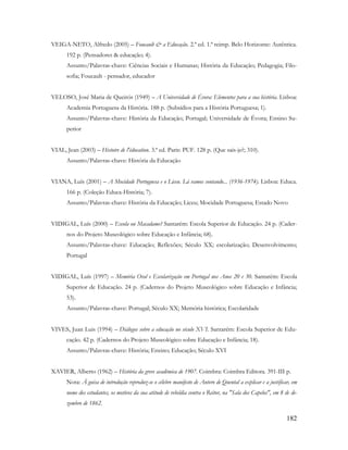 182
VEIGA-NETO, Alfredo (2005) – Foucault & a Educação. 2.ª ed. 1.ª reimp. Belo Horizonte: Autêntica.
192 p. (Pensadores & educação; 4).
Assunto/Palavras-chave: Ciências Sociais e Humanas; História da Educação; Pedagogia; Filo-
sofia; Foucault - pensador, educador
VELOSO, José Maria de Queirós (1949) – A Universidade de Évora: Elementos para a sua história. Lisboa:
Academia Portuguesa da História. 188 p. (Subsídios para a História Portuguesa; 1).
Assunto/Palavras-chave: História da Educação; Portugal; Universidade de Évora; Ensino Su-
perior
VIAL, Jean (2003) – Histoire de l'éducation. 3.ª ed. Paris: PUF. 128 p. (Que sais-je?; 310).
Assunto/Palavras-chave: História da Educação
VIANA, Luís (2001) – A Mocidade Portuguesa e o Liceu. Lá vamos contando... (1936-1974). Lisboa: Educa.
166 p. (Coleção Educa-História; 7).
Assunto/Palavras-chave: História da Educação; Liceu; Mocidade Portuguesa; Estado Novo
VIDIGAL, Luís (2000) – Escola ou Macadame? Santarém: Escola Superior de Educação. 24 p. (Cader-
nos do Projeto Museológico sobre Educação e Infância; 68).
Assunto/Palavras-chave: Educação; Reflexões; Século XX; escolarização; Desenvolvimento;
Portugal
VIDIGAL, Luís (1997) – Memória Oral e Escolarização em Portugal nos Anos 20 e 30. Santarém: Escola
Superior de Educação. 24 p. (Cadernos do Projeto Museológico sobre Educação e Infância;
53).
Assunto/Palavras-chave: Portugal; Século XX; Memória histórica; Escolaridade
VIVES, Juan Luis (1994) – Diálogos sobre a educação no século XVI. Santarém: Escola Superior de Edu-
cação. 42 p. (Cadernos do Projeto Museológico sobre Educação e Infância; 18).
Assunto/Palavras-chave: História; Ensino; Educação; Século XVI
XAVIER, Alberto (1962) – História da greve académica de 1907. Coimbra: Coimbra Editora. 391-III p.
Nota: À guisa de introdução reproduz-se o célebre manifesto de Antero de Quental a explicar e a justificar, em
nome dos estudantes, os motivos da sua atitude de rebeldia contra o Reitor, na "Sala dos Capelos", em 8 de de-
zembro de 1862.
 