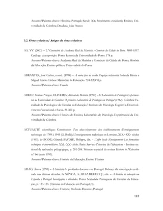 183
Assunto/Palavras-chave: História; Portugal; Século XX; Movimento estudantil; Ensino; Uni-
versidade de Coimbra; Ditadura; João Franco
3.2. Obras coletivas/ Artigos de obras coletivas
AA. VV. (2003) – 2.º Centenário da Academia Real da Marinha e Comércio da Cidade do Porto. 1803-1837.
Catálogo da exposição. Porto: Reitoria da Universidade do Porto. 178 p.
Assunto/Palavras-chave: Academia Real da Marinha e Comércio da Cidade do Porto; História
da Educação; Ensino público; Universidade do Porto
ABRANTES, José Carlos, coord. (1994) – A outra face da escola. Equipa redatorial Iolanda Bárria e
Miguel Falcão. Lisboa: Ministério da Educação. 724-XXVII p.
Assunto/Palavras-chave: Escola
ABREU, Manuel Viegas; OLIVEIRA, Armando Mónica (1999) – O Laboratório de Psicologia Experimen-
tal da Universidade de Coimbra: O primeiro Laboratório de Psicologia em Portugal (1912). Coimbra: Fa-
culdade de Psicologia e de Ciências da Educação/ Instituto de Psicologia Cognitiva, Desenvol-
vimento Vocacional e Social. 81-XII p.
Assunto/Palavras-chave: História do Ensino; Laboratório de Psicologia Experimental da Uni-
versidade de Coimbra
ACTUALITÉ scientifique: Constitution d'un atlas-répertoire des établissements d'enseignement
technique de 1789 à 1945 (G. Bodé); L'enseignement technique en Lorraine, XIX.e-XX.e siècles
(1995). In BODÉ; Gérard; SAVOIE, Philippe, dir. – L'offre locale d'enseignement: Les formations
techniques et intermédiaires XXI.e-XX.e siècles. Paris: Service d'histoire de l'éducation – Institut na-
tional de recherche pédagogique, p. 201-208. Número especial da revista Histoire de l'Éducation
n.º 66 (maio 1995).
Assunto/Palavras-chave: História da Educação; Ensino Técnico
ADÃO, Áurea (1993) – A história da profissão docente em Portugal: Balanço da investigação reali-
zada nas últimas décadas. In NÓVOA, A.; RUIZ BERRIO, J., eds. – A história da educação em
Espanha e Portugal: Investigações e atividades. Porto: Sociedade Portuguesa de Ciências da Educa-
ção, p. 123-135. (Ciências da Educação em Portugal; 5).
Assunto/Palavras-chave: História; Profissão Docente; Portugal
 