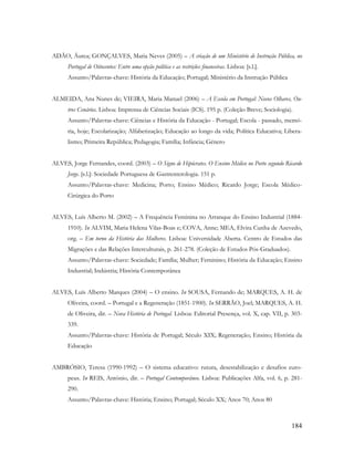 184
ADÃO, Áurea; GONÇALVES, Maria Neves (2005) – A criação de um Ministério de Instrução Pública, no
Portugal de Oitocentos: Entre uma opção política e as restrições financeiras. Lisboa: [s.l.].
Assunto/Palavras-chave: História da Educação; Portugal; Ministério da Instrução Pública
ALMEIDA, Ana Nunes de; VIEIRA, Maria Manuel (2006) – A Escola em Portugal: Novos Olhares, Ou-
tros Cenários. Lisboa: Imprensa de Ciências Sociais (ICS). 195 p. (Coleção Breve; Sociologia).
Assunto/Palavras-chave: Ciências e História da Educação - Portugal; Escola - passado, memó-
ria, hoje; Escolarização; Alfabetização; Educação ao longo da vida; Política Educativa; Libera-
lismo; Primeira República; Pedagogia; Família; Infância; Género
ALVES, Jorge Fernandes, coord. (2003) – O Signo de Hipócrates. O Ensino Médico no Porto segundo Ricardo
Jorge. [s.l.]: Sociedade Portuguesa de Gastrenterologia. 151 p.
Assunto/Palavras-chave: Medicina; Porto; Ensino Médico; Ricardo Jorge; Escola Médico-
Cirúrgica do Porto
ALVES, Luís Alberto M. (2002) – A Frequência Feminina no Arranque do Ensino Industrial (1884-
1910). In ALVIM, Maria Helena Vilas-Boas e; COVA, Anne; MEA, Elvira Cunha de Azevedo,
org. – Em torno da História das Mulheres. Lisboa: Universidade Aberta. Centro de Estudos das
Migrações e das Relações Interculturais, p. 261-278. (Coleção de Estudos Pós-Graduados).
Assunto/Palavras-chave: Sociedade; Família; Mulher; Feminino; História da Educação; Ensino
Industrial; Indústria; História Contemporânea
ALVES, Luís Alberto Marques (2004) – O ensino. In SOUSA, Fernando de; MARQUES, A. H. de
Oliveira, coord. – Portugal e a Regeneração (1851-1900). In SERRÃO, Joel; MARQUES, A. H.
de Oliveira, dir. – Nova História de Portugal. Lisboa: Editorial Presença, vol. X, cap. VII, p. 303-
339.
Assunto/Palavras-chave: História de Portugal; Século XIX; Regeneração; Ensino; História da
Educação
AMBRÓSIO, Teresa (1990-1992) – O sistema educativo: rutura, desestabilização e desafios euro-
peus. In REIS, António, dir. – Portugal Contemporâneo. Lisboa: Publicações Alfa, vol. 6, p. 281-
290.
Assunto/Palavras-chave: História; Ensino; Portugal; Século XX; Anos 70; Anos 80
 