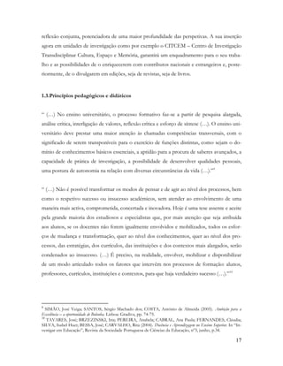 17
reflexão conjunta, potenciadora de uma maior profundidade das perspetivas. A sua inserção
agora em unidades de investigação como por exemplo o CITCEM – Centro de Investigação
Transdisciplinar Cultura, Espaço e Memória, garantirá um enquadramento para o seu traba-
lho e as possibilidades de o enriquecerem com contributos nacionais e estrangeiros e, poste-
riormente, de o divulgarem em edições, seja de revistas, seja de livros.
1.3.Princípios pedagógicos e didáticos
“ (…) No ensino universitário, o processo formativo faz-se a partir de pesquisa alargada,
análise crítica, interligação de valores, reflexão crítica e esforço de síntese (…). O ensino uni-
versitário deve prestar uma maior atenção às chamadas competências transversais, com o
significado de serem transponíveis para o exercício de funções distintas, como sejam o do-
mínio de conhecimentos básicos essenciais, a aptidão para a procura de saberes avançados, a
capacidade de prática de investigação, a possibilidade de desenvolver qualidades pessoais,
uma postura de autonomia na relação com diversas circunstâncias da vida (…).”9
“ (…) Não é possível transformar os modos de pensar e de agir ao nível dos processos, bem
como o respetivo sucesso ou insucesso académicos, sem atender ao envolvimento de uma
maneira mais activa, comprometida, concertada e inovadora. Hoje é uma tese assente e aceite
pela grande maioria dos estudiosos e especialistas que, por mais atenção que seja atribuída
aos alunos, se os docentes não forem igualmente envolvidos e mobilizados, todos os esfor-
ços de mudança e transformação, quer ao nível dos conhecimentos, quer ao nível dos pro-
cessos, das estratégias, dos currículos, das instituições e dos contextos mais alargados, serão
condenados ao insucesso. (…) É preciso, na realidade, envolver, mobilizar e disponibilizar
de um modo articulado todos os fatores que intervêm nos processos de formação: alunos,
professores, currículos, instituições e contextos, para que haja verdadeiro sucesso (…).”10
9
SIMÃO, José Veiga; SANTOS, Sérgio Machado dos; COSTA, António de Almeida (2005). Ambição para a
Excelência – a oportunidade de Bolonha. Lisboa: Gradiva, pp. 74-75.
10
TAVARES, José; BRZEZINSKI, Iria; PEREIRA, Anabela; CABRAL, Ana Paula; FERNANDES, Cláudia;
SILVA, Isabel Huet; BESSA, José; CARVALHO, Rita (2004). Docência e Aprendizagem no Ensino Superior. In “In-
vestigar em Educação”, Revista da Sociedade Portuguesa de Ciências da Educação, nº3, junho, p.34.
 