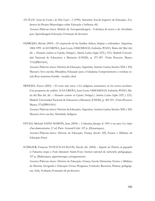 185
ANÁLISE Social da Escola e do Meio Local – I (1996). Santarém: Escola Superior de Educação. (Ca-
dernos do Projeto Museológico sobre Educação e Infância; 44).
Assunto/Palavras-chave: Módulo de Autoaprendizagem - Coletânea de textos e de Atividades
para Aprendizagem Educação; Formação de docentes
ANDRADA, Myrian (2005) – El crepúsculo de las familias «felices, limpias y ordenadas»: Argentina,
1884-1999. In GUEREÑA, Jean-Louis; OSSENBACH, Gabriela; POZO, Maria del Mar del,
dir. – Manuales escolares en España, Portugal y América Latina (Siglos XIX y XX). Madrid: Universi-
dad Nacional de Educación a Distancia (UNED), p. 271-287. (Varia Proyecto Manes;
37162PB10A01).
Assunto/Palavras-chave: História da Educação; Argentina; América Latina; Séculos XIX e XX;
Manual e livro escolar; Disciplina; Educação para a Cidadania; Comportamento e conduta so-
cial; Boas maneiras; Família - modelo, ideal
ARTIEDA, Teresa (2005) – El «otro más otro» o los indígenas americanos en los textos escolares.
Una propuesta de análisis. In GUEREÑA, Jean-Louis; OSSENBACH, Gabriela; POZO, Ma-
ria del Mar del, dir. – Manuales escolares en España, Portugal y América Latina (Siglos XIX y XX).
Madrid: Universidad Nacional de Educación a Distancia (UNED), p. 485-501. (Varia Proyecto
Manes; 37162PB10A01).
Assunto/Palavras-chave: História da Educação; Argentina; América Latina; Séculos XIX e XX;
Manual e livro escolar; Alteridade; Indígena
ATTALI, Michaël; SAINT-MARTIN, Jean (2004) – L'éducation physique de 1945 à nos jours: Les étapes
d'une démocratisation. 2.ª ed. Paris: Armand Colin. 327 p. (Dynamiques).
Assunto/Palavras-chave: História da Educação; França; Século XX; Ensino e Didática da
Educação Física
AUDIGIER, François; TUTIAUX-GUILLON, Nicole, dir. (2004) – Regards sur l'histoire, la géographie
et l'éducation civique à l'école élémentaire. Saints-Fons: Institut national de recherche pédagogique.
337 p. (Didactiques, apprentissages, enseignements).
Assunto/Palavras-chave: História da Educação; França; Escola Elementar; Ensino e Didática
da História, Geografia e Educação Cívica; Programa; Currículo; Recursos; Práticas pedagógi-
cas; Aula; Avaliação; Formação de professores
 