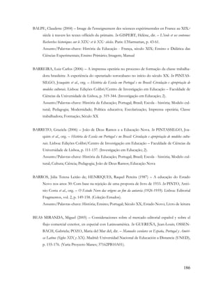 186
BALPE, Claudette (2004) – Image de l'enseignement des sciences expérimentales en France au XIX.e
siècle à travers les textes officiels du primaire. In GISPERT, Hélène, dir. – L'école et ses contenus:
Recherches historiques sur le XIX.e et le XX.e siècles. Paris: L'Harmattan, p. 43-61.
Assunto/Palavras-chave: História da Educação - França, século XIX; Ensino e Didática das
Ciências Experimentais; Ensino Primário; Imagem; Manual
BARREIRA, Luiz Carlos (2006) – A imprensa operária no processo de formação da classe trabalha-
dora brasileira: A experiência do operariado sorocabano no início do século XX. In PINTAS-
SILGO, Joaquim et al., org. – História da Escola em Portugal e no Brasil: Circulação e apropriação de
modelos culturais. Lisboa: Edições Colibri/Centro de Investigação em Educação – Faculdade de
Ciências da Universidade de Lisboa, p. 319-344. (Investigação em Educação; 2).
Assunto/Palavras-chave: História da Educação; Portugal; Brasil; Escola - história; Modelo cul-
tural; Pedagogia; Modernidade; Política educativa; Escolarização; Imprensa operária; Classe
trabalhadora; Formação; Século XX
BARRETO, Graziela (2006) – João de Deus Ramos e a Educação Nova. In PINTASSILGO, Joa-
quim et al., org. – História da Escola em Portugal e no Brasil: Circulação e apropriação de modelos cultu-
rais. Lisboa: Edições Colibri/Centro de Investigação em Educação – Faculdade de Ciências da
Universidade de Lisboa, p. 111-137. (Investigação em Educação; 2).
Assunto/Palavras-chave: História da Educação; Portugal; Brasil; Escola - história; Modelo cul-
tural; Cultura; Ciência; Pedagogia; João de Deus Ramos; Educação Nova
BARROS, Júlia Teresa Leitão de; HENRIQUES, Raquel Pereira (1987) – A educação do Estado
Novo nos anos 30: Com base na rejeição de uma proposta de livro de 1933. In PINTO, Antó-
nio Costa et al., org. – O Estado Novo das origens ao fim da autarcia (1926-1959). Lisboa: Editorial
Fragmentos, vol. 2, p. 149-158. (Coleção Estudos).
Assunto/Palavras-chave: História; Ensino; Portugal; Século XX; Estado Novo; Livro de leitura
BEAS MIRANDA, Miguel (2005) – Consideraciones sobre el mercado editorial español y sobre el
flujo comercial exterior, en especial con Latinoamérica. In GUEREÑA, Jean-Louis; OSSEN-
BACH, Gabriela; POZO, Maria del Mar del, dir. – Manuales escolares en España, Portugal y Améri-
ca Latina (Siglos XIX y XX). Madrid: Universidad Nacional de Educación a Distancia (UNED),
p. 155-176. (Varia Proyecto Manes; 37162PB10A01).
 