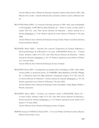 187
Assunto/Palavras-chave: História da Educação; Espanha; América Latina; Séculos XIX e XX;
Manual e livro escolar - mercado editorial, fluxo comercial, comércio exterior, influência cultu-
ral
BEAUVOIS, Daniel (2000) – La conscience historique polonaise au XIX.e siècle, entre mythographie
et historiographie. In DUCREUX, Marie-Elizabeth, dir. – Histoire et Nation en Europe centrale et
orientale XIX.e-XX.e siècles. Paris: Service d'histoire de l'éducation – Institut national de re-
cherche pédagogique, p. 37-60. Número especial da revista Histoire de l'Éducation n.º 86 (maio
2000).
Assunto/Palavras-chave: História da Educação; Europa; Estado; Nação; Consciência histórica;
Ensino da História; Manual
BELHOSTE, Bruno (2002) – Anatomie d'un concours: l'organisation de l'examen d'admission à
l'École polytechnique de la Révolution à nos jours. In BELHOSTE, Bruno, dir. – L'examen:
Évaluer, sélectionner, certifier, XVI.e-XX.e siècles. Paris: Service d'histoire de l'éducation – Institut
national de recherche pédagogique, p. 141-176. Número especial da revista Histoire de l'Éducati-
on n.º 94 (maio 2002).
Assunto/Palavras-chave: História da Educação; Exame; Avaliação
BELHOSTE, Bruno (2001) – La préparation aux grandes écoles scientifiques au XIX.e siècle: établis-
sements publics et institutions privées. In COMPÈRE, Marie-Madeleine; SAVOIE, Philippe,
dir. – L'établissement scolaire: Des collèges d'humanités à l'enseignement secondaire, XVI.e-XX.e siècles. Pa-
ris: Service d'histoire de l'éducation – Institut national de recherche pédagogique, p. 101-130.
Número especial da revista Histoire de l'Éducation n.º 90 (maio 2001).
Assunto/Palavras-chave: História da Educação; Ensino Secundário; Antigo Regime; Público e
Privado; Autonomia
BELHOSTE, Bruno (2002) – L'examen, une institution sociale. In BELHOSTE, Bruno, dir. –
L'examen: Évaluer, sélectionner, certifier, XVI.e-XX.e siècles. Paris: Service d'histoire de l'éducation –
Institut national de recherche pédagogique, p. 5-16. Número especial da revista Histoire de l'É-
ducation n.º 94 (maio 2002).
Assunto/Palavras-chave: História da Educação; Exame; Avaliação
BERTIN, François; COURAULT, Pascal (1995) – Vive la recré. Préface de Hubert Coatleven. Rennes:
Éditions Ouest-France. 141 p.
 