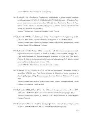 188
Assunto/Palavras-chave: História do Ensino; França
BODÉ, Gérard (1995) – État français, État allemand: l'enseignement technique mosellan entre deux
modèles nationaux, 1815-1940. In BODÉ; Gérard; SAVOIE, Philippe, dir. – L'offre locale d'ensei-
gnement: Les formations techniques et intermédiaires XIXe-XXe siècles. Paris: Service d'histoire de l'édu-
cation – Institut national de recherche pédagogique, p. 109-136. Número especial da revista
Histoire de l'Éducation n.º 66 (maio 1995).
Assunto/Palavras-chave: História da Educação; Ensino Técnico
BODÉ, Gérard; MARCHAND, Philippe, dir. (2003) – Formation professionnelle et apprentissage XVIIIe-
XXe siècles. Paris: Institut national de recherche pédagogique – Revue du Nord. 519 p.
Assunto/Palavras-chave: História da Educação; Formação Profissional; Aprendizagem; Ensino
Técnico; Atelier; Oficina; Indústria; Patronato
BODÉ, Gérard; SAVOIE, Philippe (1995) – L'approche locale d'histoire des enseignements tech-
niques et intermédiaires: nécessité et limites. In BODÉ; Gérard; SAVOIE, Philippe, dir. –
L'offre locale d'enseignement: Les formations techniques et intermédiaires XIXe-XXe siècles. Paris: Service
d'histoire de l'éducation – Institut national de recherche pédagogique, p. 5-13. Número especial
da revista Histoire de l'Éducation n.º 66 (maio 1995).
Assunto/Palavras-chave: História da Educação; Ensino Técnico
BODÉ, Gérard; SAVOIE, Philippe, dir. (1995) – L'offre locale d'enseignement: Les formations techniques et
intermédiaires XIXe-XXe siècles. Paris: Service d'histoire de l'éducation – Institut national de re-
cherche pédagogique. 246 p. Número especial da revista Histoire de l'Éducation n.º 66 (maio
1995).
Assunto/Palavras-chave: História da Educação; Ensino Técnico; Instituição escolar; Ensino
Primário; Local; Central; Ensino Normal
BODÉ, Gérard; VÈNES, Hubert (2004) – Les établissements d'enseignement technique en France, 1789-
1940. Tome 1: La Corrèze. Saint-Fons: Institut national de recherche pédagogique. 325 p.
Assunto/Palavras-chave: História da Educação; França; Estabelecimentos de Ensino Técnico;
Escolas; 1789-1940
BOGDAN, Robert; BIKLEN, Sari (1994) – Investigação Qualitativa em Educação. Uma introdução à teoria e
aos métodos. Porto: Porto Editora. 336 p. (Coleção Ciências da Educação; 12).
 