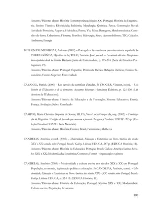 190
Assunto/Palavras-chave: História Contemporânea; Século XX; Portugal; História da Engenha-
ria; Ensino Técnico; Eletricidade; Indústria; Metalurgia; Química; Pesca; Construção Naval;
Atividade Portuária; Alqueva; Hidráulica; Ponte; Via; Mina; Barragem; Metalomecânica; Cami-
nho-de-ferro; Urbanismo; Floresta; Petróleo; Siderurgia; Sines; Automobilismo; TIC; Calçado;
Ambiente; Energia
BULLÓN DE MENDOZA, Anfonso (2002) – Portugal en la enseñanza preuniversitaria española. In
TORRE GÓMEZ, Hipólito de la; TELO, António José, coord. – La mirada del otro. Percepciones
luso-españolas desde la historia. Badajoz: Junta de Extremadura, p. 195-204. (Serie de Estudios Por-
tugueses; 19).
Assunto/Palavras-chave: Portugal; Espanha; Península Ibérica; Relações ibéricas; Ensino Se-
cundário; Ensino Superior; Universidade
CABANEL, Patrick (2006) – Les savoirs du certificat d'études. In TROGER, Vincent, coord. – Une
histoire de l'Éducation et de la formation. Auxerre: Sciences Humaines Éditions, p. 121-130. (Les
dossiers de l'Éducacion).
Assunto/Palavras-chave: História da Educação e da Formação; Sistema Educativo; Escola;
França; Avaliação; Saber; Certificado
CAMPOS, Maria Christina Siqueira de Souza; SILVA, Vera Lucia Gaspar da, org. (2002) – Feminiza-
ção do Magistério. Vestígios do passado que marcam o presente. Bragança Paulista: EDUSF. 203 p. (Co-
leção Estudos CDAPH. Série Memória).
Assunto/Palavras-chave: História; Ensino; Brasil; Feminismo; Mulheres
CANDEIAS, António, coord. (2005) – Modernidade, Educação e Estatísticas na Ibero-América dos séculos
XIX e XX: estudos sobre Portugal, Brasil e Galiza. Lisboa: EDUCA. 287 p. (EDUCA História; 11).
Assunto/Palavras-chave: História da Educação; Portugal; Brasil; Galiza; América Latina; Sécu-
los XIX e XX; Modernidade; Estatística; Contexto; Fontes - organização e génese
CANDEIAS, António (2005) – Modernidade e cultura escrita nos séculos XIX e XX em Portugal:
População, economia, legitimação política e educação. In CANDEIAS, António, coord. – Mo-
dernidade, Educação e Estatísticas na Ibero-América dos séculos XIX e XX: estudos sobre Portugal, Brasil e
Galiza. Lisboa: EDUCA, p. 53-113. (EDUCA História; 11).
Assunto/Palavras-chave: História da Educação; Portugal; Séculos XIX e XX; Modernidade;
Cultura escrita; População; Economia
 