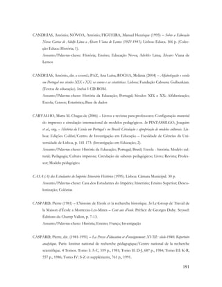191
CANDEIAS, António; NÓVOA, António; FIGUEIRA, Manuel Henrique (1995) – Sobre a Educação
Nova: Cartas de Adolfo Lima a Álvaro Viana de Lemos (1923-1941). Lisboa: Educa. 166 p. (Colec-
ção Educa: História; 1).
Assunto/Palavras-chave: História; Ensino; Educação Nova; Adolfo Lima; Álvaro Viana de
Lemos
CANDEIAS, António, dir. e coord.; PAZ, Ana Luísa; ROCHA, Melânia (2004) – Alfabetização e escola
em Portugal nos séculos XIX e XX: os censos e as estatísticas. Lisboa: Fundação Calouste Gulbenkian.
(Textos de educação). Inclui 1 CD-ROM.
Assunto/Palavras-chave: História da Educação; Portugal; Séculos XIX e XX; Alfabetização;
Escola; Censos; Estatística; Base de dados
CARVALHO, Marta M. Chagas de (2006) – Livros e revistas para professores: Configuração material
do impresso e circulação internacional de modelos pedagógicos. In PINTASSILGO, Joaquim
et al., org. – História da Escola em Portugal e no Brasil: Circulação e apropriação de modelos culturais. Lis-
boa: Edições Colibri/Centro de Investigação em Educação – Faculdade de Ciências da Uni-
versidade de Lisboa, p. 141-173. (Investigação em Educação; 2).
Assunto/Palavras-chave: História da Educação; Portugal; Brasil; Escola - história; Modelo cul-
tural; Pedagogia; Cultura impressa; Circulação de saberes pedagógicos; Livro; Revista; Profes-
sor; Modelo pedagógico
CASA (A) dos Estudantes do Império: Itinerário Histórico (1995). Lisboa: Câmara Municipal. 30 p.
Assunto/Palavras-chave: Casa dos Estudantes do Império; Itinerário; Ensino Superior; Desco-
lonização; Colónias
CASPARD, Pierre (1981) – L'histoire de l'école et la recherche historique. In Le Group de Travail de
la Maison d‟École a Montceau-Les-Mines – Cent ans d'école. Préface de Georges Duby. Seyssel:
Éditions du Champ Vallon, p. 7-13.
Assunto/Palavras-chave: História; Ensino; França; Investigação
CASPARD, Pierre, dir. (1981-1991) – La Presse d'éducation et d'enseignement: XVIII.e siècle-1940. Répertoire
analytique. Paris: Institut national de recherche pédagogique/Centre national de la recherche
scientifique. 4 Tomos. Tomo I: A-C, 559 p., 1981; Tomo II: D-J, 687 p., 1984; Tomo III: K-R,
557 p., 1986; Tomo IV: S-Z et suppléments, 761 p., 1991.
 