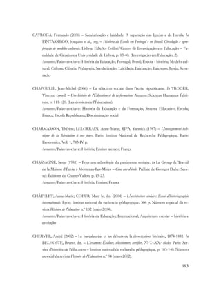 193
CATROGA, Fernando (2006) – Secularização e laicidade: A separação das Igrejas e da Escola. In
PINTASSILGO, Joaquim et al., org. – História da Escola em Portugal e no Brasil: Circulação e apro-
priação de modelos culturais. Lisboa: Edições Colibri/Centro de Investigação em Educação – Fa-
culdade de Ciências da Universidade de Lisboa, p. 13-40. (Investigação em Educação; 2).
Assunto/Palavras-chave: História da Educação; Portugal; Brasil; Escola - história; Modelo cul-
tural; Cultura; Ciência; Pedagogia; Secularização; Laicidade; Laicização; Laicismo; Igreja; Sepa-
ração
CHAPOULIE, Jean-Michel (2006) – La sélection sociale dans l'école républicaine. In TROGER,
Vincent, coord. – Une histoire de l'Éducation et de la formation. Auxerre: Sciences Humaines Éditi-
ons, p. 111-120. (Les dossiers de l'Éducacion).
Assunto/Palavras-chave: História da Educação e da Formação; Sistema Educativo; Escola;
França; Escola Republicana; Discriminação social
CHARMASSON, Thérèse; LELORRAIN, Anne-Marie; RIPA, Yannick (1987) – L'enseignement tech-
nique de la Révolution à nos jours. Paris: Institut National de Recherche Pédagogique. Paris:
Economica. Vol. 1, 783-IV p.
Assunto/Palavras-chave: História; Ensino técnico; França
CHASSAGNE, Serge (1981) – Pour une ethnologie du patrimoine scolaire. In Le Group de Travail
de la Maison d‟École a Montceau-Les-Mines – Cent ans d'école. Préface de Georges Duby. Seys-
sel: Éditions du Champ Vallon, p. 15-23.
Assunto/Palavras-chave: História; Ensino; França
CHÂTELET, Anne-Marie; COEUR, Marc le, dir. (2004) – L'architecture scolaire: Essai d'historiographie
internationale. Lyon: Institut national de recherche pédagogique. 306 p. Número especial da re-
vista Histoire de l'éducation n.º 102 (maio 2004).
Assunto/Palavras-chave: História da Educação; Internacional; Arquitetura escolar – história e
evolução
CHERVEL, André (2002) – Le baccalauréat et les débuts de la dissertation littéraire, 1874-1881. In
BELHOSTE, Bruno, dir. – L'examen: Évaluer, sélectionner, certifier, XVI.e-XX.e siècles. Paris: Ser-
vice d'histoire de l'éducation – Institut national de recherche pédagogique, p. 103-140. Número
especial da revista Histoire de l'Éducation n.º 94 (maio 2002).
 