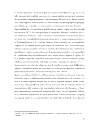 18
O ensino superior está a ser marcado por um conjunto de transformações que se, por um
lado, têm muito de formalidade e de perspetiva exógena, terão de ter, mais tarde ou mais ce-
do, repercussões endógenas na postura e nas atitudes dos diferentes atores. Pensar uma uni-
dade curricular para o ensino superior, não pode deixar de incorporar perspetivas pedagógi-
cas e didáticas que respondam aos atuais desafios (e oportunidades) deste grau de ensino.
A externalidade das reformas obrigou desde logo a que qualquer cadeira fosse dimensionada
em termos de ECTS, “um novo paradigma da organização do ensino centrado no aluno e
nos objetivos de formação”11
onde o conjunto de conhecimentos veiculados deve estar ao
serviço de uma formação global do aluno, tendo em conta as outras unidades curriculares e
as finalidades do curso (e do ciclo) que frequenta. Estas referências têm, na integralidade,
“implicações nas metodologias de aprendizagem, necessariamente ativas, cooperativas e par-
ticipativas, capazes de facilitar o enfoque na resolução de problemas e de criar o ambiente de
aprendizagem propício ao desenvolvimento de competências específicas (…) mas também
de capacidades e competências horizontais, como sejam o aprender a pensar, o espírito críti-
co, o aprender a aprender, a capacidade para analisar situações e resolver problemas, as capa-
cidades para a intercomunicação, a liderança, a inovação, a integração em equipa (…)”12
.
Nesta perspetiva, os princípios subjacentes têm de englobar o objetivo geral da História, o
conjunto de competências que um aluno licenciado nessa área deve possuir e o contributo
particular que cada unidade curricular que ele frequente deve fornecer.
Quanto ao sentido da História: “(…) On the simplest plane History is the study of the past.
It is widely present in higher education institutions as well as in schools. It constitutes not
only an academic subject or research area, but also an important aspect of general culture.
Above all, a training in History creates flexible individuals with the analytical, critical and
communications skills essential to the emerging knowledge society. In the context of Euro-
pean enlargement and today‟s rapidly changing world, History faces both particular challeng-
es and remarkable opportunities. As one of the first forms of social consciousness and group
and regional identity it is an important factor of social cohesion. Indeed, History properly
11
SIMÃO, José Veiga; SANTOS, Sérgio Machado dos; COSTA, António de Almeida (2005). Ob. Cit., p.102.
12
Ibidem.
 