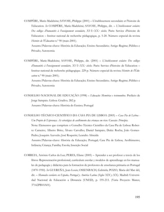 195
COMPÈRE, Marie-Madeleine; SAVOIE, Philippe (2001) – L'établissement secondaire et l'histoire de
l'éducation. In COMPÈRE, Marie-Madeleine; SAVOIE, Philippe, dir. – L'établissement scolaire:
Des collèges d'humanités à l'enseignement secondaire, XVI.e-XX.e siècles. Paris: Service d'histoire de
l'éducation – Institut national de recherche pédagogique, p. 5-20. Número especial da revista
Histoire de l'Éducation n.º 90 (maio 2001).
Assunto/Palavras-chave: História da Educação; Ensino Secundário; Antigo Regime; Público e
Privado; Autonomia
COMPÈRE, Marie-Madeleine; SAVOIE, Philippe, dir. (2001) – L'établissement scolaire: Des collèges
d'humanités à l'enseignement secondaire, XVI.e-XX.e siècles. Paris: Service d'histoire de l'éducation –
Institut national de recherche pédagogique. 229 p. Número especial da revista Histoire de l'Édu-
cation n.º 90 (maio 2001).
Assunto/Palavras-chave: História da Educação; Ensino Secundário; Antigo Regime; Público e
Privado; Autonomia
CONSELHO NACIONAL DE EDUCAÇÃO (1998) – Educação: Memórias e testemunhos. Prefácio de
Jorge Sampaio. Lisboa: Gradiva. 282 p.
Assunto/Palavras-chave: História do Ensino; Portugal
CONSELHO TÉCNICO-CIENTÍFICO DA CASA PIA DE LISBOA (2005) – Casa Pia de Lisboa -
Um Projeto de Esperança: As estratégias de acolhimento das crianças em risco. Cascais: Principia.
Nota: Elementos que compõem o Conselho Técnico Científico da Casa Pia de Lisboa: Rober-
to Carneiro; Alberto Brito; Álvaro Carvalho; Daniel Sampaio; Dulce Rocha; João Gomes-
Pedro; Joaquim Azevedo; José Roquette; Leandro Almeida
Assunto/Palavras-chave: História da Educação; Portugal; Casa Pia de Lisboa; Acolhimento;
Infância; Criança; Família; Escola; Inserção Social
CORREIA, António Carlos da Luz; PERES, Eliane (2005) – Aprender a ser profesor a través de los
libros: Representación profesional, currículum escolar y modelos de aprendizage en los manua-
les de pedagogía y didáctica para la formacíon de profesores de enseñanza primaria en Portugal
(1870-1950). In GUEREÑA, Jean-Louis; OSSENBACH, Gabriela; POZO, Maria del Mar del,
dir. – Manuales escolares en España, Portugal y América Latina (Siglos XIX y XX). Madrid: Universi-
dad Nacional de Educación a Distancia (UNED), p. 195-213. (Varia Proyecto Manes;
37162PB10A01).
 