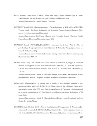 197
CRUZ, Maria do Carmo, coord.; CASTRO, Maria Alice (1998) – Escola Secundária Filipa de Vilhena.
Uma Escola nova. 100 anos de vida (1898-1998). [Lisboa]: Areal Editores. 95 p.
Assunto/Palavras-chave: História; Ensino; Centenário
D'ENFERT, Renaud (2006) – Les mathématiques à l'école élémentaire au XIX.e siècle. In TROGER,
Vincent, coord. – Une histoire de l'Éducation et de la formation. Auxerre: Sciences Humaines Éditi-
ons, p. 41-53. (Les dossiers de l'Éducacion).
Assunto/Palavras-chave: História da Educação e da Formação; Sistema Educativo; Escola;
França; Ensino Elementar; Matemática; Século XIX
D'ENFERT, Renaud; LAGOUTTE, Daniel (2004) – Un art pour tous: le dessin à l'école de 1800 à nos
jours. Catálogo da exposição. Rouen: Institut National de Recherche Pédagogique/ Musée na-
tional de l'Éducation. 127 p.
Assunto/Palavras-chave: História da Educação; Catálogo; Exposição; Ensino Artístico; Arte;
Desenho; Séculos XIX-XX
DENIS, Daniel (2004) – De l'intérêt d'une lecture critique du Dictionnaire de pédagogie de Ferdinand
Buisson: les disciplines scolaires d'une édition à l'autre (1880-1911). In GISPERT, Hélène, dir.
– L'école et ses contenus: Recherches historiques sur le XIX.e et le XX.e siècles. Paris: L'Harmattan, p.
119-149.
Assunto/Palavras-chave: História da Educação - França, séculos XIX e XX; Dicionário de Peda-
gogia; Ferdinand Buisson; Disciplinas escolares; Bibliografia; Leitura crítica; Recensão
DEYANOVA, Liliana (2000) – Les manuels aprés la bataille: les livres d'histoire nationale en Bul-
gaire aprés 1944 et aprés 1989. In DUCREUX, Marie-Elizabeth, dir. – Histoire et Nation en Eu-
rope centrale et orientale XIX.e-XX.e siècles. Paris: Service d'histoire de l'éducation – Institut national
de recherche pédagogique, p. 171-186. Número especial da revista Histoire de l'Éducation n.º 86
(maio 2000).
Assunto/Palavras-chave: História da Educação; Europa; Estado; Nação; Consciência histórica;
Ensino da História; Manual
DUCREUX, Marie-Elizabeth (2000) – Nation, État, Éducation. L' enseignement de l'histoire en Eu-
rope centrale et orientale. In DUCREUX, Marie-Elizabeth, dir. – Histoire et Nation en Europe cen-
trale et orientale XIX.e-XX.e siècles. Paris: Service d'histoire de l'éducation – Institut national de re-
 