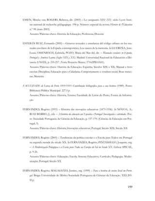 199
ESSEN, Mineke van; ROGERS, Rebecca, dir. (2003) – Les enseignantes XIX.e-XX.e siècles. Lyon: Insti-
tut national de recherche pédagogique. 194 p. Número especial da revista Histoire de l'Éducation
n.º 98 (maio 2003).
Assunto/Palavras-chave: História da Educação; Professora; Docente
ESTEBAN RUIZ, Fernando (2005) – Géneros textuales y enseñanza del código urbano en los ma-
nuales escolares de la España contemporánea. Los cauces de la memoria. In GUEREÑA, Jean-
Louis; OSSENBACH, Gabriela; POZO, Maria del Mar del, dir. – Manuales escolares en España,
Portugal y América Latina (Siglos XIX y XX). Madrid: Universidad Nacional de Educación a Dis-
tancia (UNED), p. 235-257. (Varia Proyecto Manes; 37162PB10A01).
Assunto/Palavras-chave: História da Educação; Espanha; Séculos XIX e XX; Manual e livro
escolar; Disciplina; Educação para a Cidadania; Comportamento e conduta social; Boas manei-
ras; Memória
FACULDADE de Letras do Porto 1919-1931: Contribuição bibliográfica para a sua história (1989). Porto:
Biblioteca Pública Municipal. 227-I p.
Assunto/Palavras-chave: História; Ensino; Faculdade de Letras do Porto; Fontes de Informa-
ção
FERNANDES, Rogério (1993) – História das inovações educativas (1875-1936). In NÓVOA, A.;
RUIZ BERRIO, J., eds. – A história da educação em Espanha e Portugal: Investigações e atividades. Por-
to: Sociedade Portuguesa de Ciências da Educação, p. 157-170. (Ciências da Educação em Por-
tugal; 5).
Assunto/Palavras-chave: História; Inovações educativas; Portugal; Século XIX; Século XX
FERNANDES, Rogério (2003) – Tendências da política escolar e a Escola para Todos em Portugal
na segunda metade do século XX. In FERNANDES, Rogério; PINTASSILGO, Joaquim, org.
– A Modernização Pedagógica e a Escola para Todos na Europa do Sul no Século XX. Lisboa: SPICAE,
p. 9-26.
Assunto/Palavras-chave: Educação; Escola; Sistema Educativo; Currículo; Pedagogia; Moder-
nização; Portugal; Século XX
FERNANDES, Rogério; MAGALHÃES, Justino, org. (1999) – Para a história do ensino liceal em Portu-
gal. Braga: Universidade do Minho/Sociedade Portuguesa de Ciências da Educação. XXI-203-
II p.
 